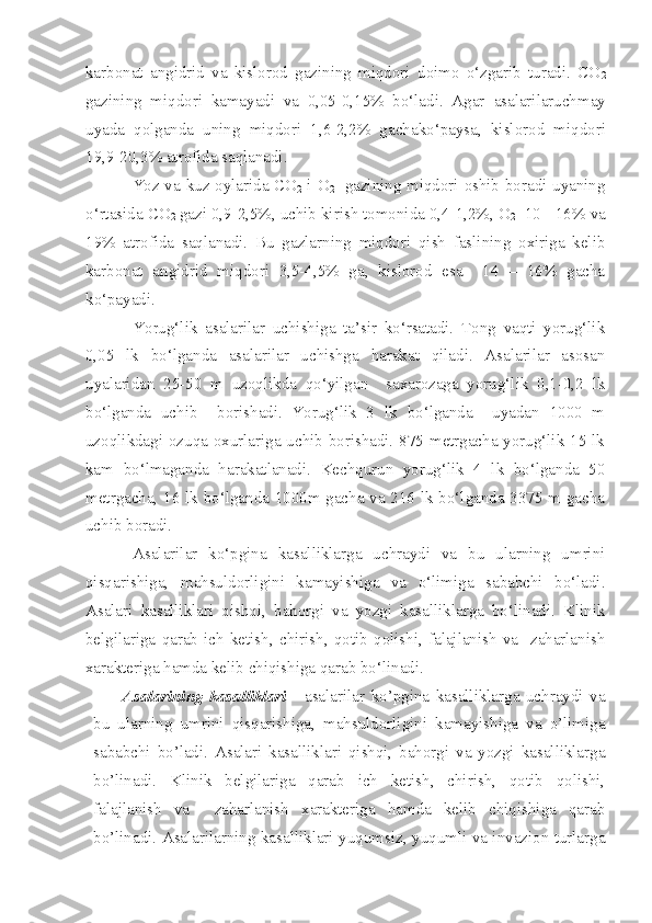 karbonat   angidrid   va   kislorod   gazining   miqdori   doimo   o‘zgarib   turadi.   CO
2
gazining   miqdori   kamayadi   va   0,05-0,15%   bo‘ladi.   Agar   asalarilar uchmay
uyada   qolganda   uning   miqdori   1,6-2,2%   gacha ko‘paysa ,   kislorod   miqdori
19,9-20,3% atrofida saqlanadi.
Yoz va kuz oylarida CO
2   i O
2    gazining miqdori oshib boradi uyaning
o‘rtasida CO
2  gazi 0,9-2,5%, uchib kirish tomonida 0,4-1,2%, O
2   10 - 16% va
19%   atrofida   saqlanadi.   Bu   gazlarning   miqdori   qish   faslining   oxiriga   kelib
karbonat   angidrid   miqdori   3,5-4,5%   ga,   kislorod   esa     14   –   16%   gacha
ko‘payadi. 
Yorug‘lik   asalarilar   uchishiga   ta’sir   ko‘rsatadi.   Tong   vaqti   yorug‘lik
0,05   lk   bo‘lganda   asalarilar   uchishga   harakat   qiladi.   Asalarilar   asosan
uyalaridan   25-50   m   uzoqlikda   qo‘yilgan     saxarozaga   yorug‘lik   0,1-0,2   lk
bo‘lganda   uchib     borishadi.   Yorug‘lik   3   lk   bo‘lganda     uyadan   1000   m
uzoqlikdagi ozuqa oxurlariga uchib borishadi. 875 metrgacha yorug‘lik 15 lk
kam   bo‘lmaganda   harakatlanadi.   Kechqurun   yorug‘lik   4   lk   bo‘lganda   50
metrgacha, 16 lk bo‘lganda 1000m gacha va 216 lk bo‘lganda 3375 m gacha
uchib boradi.
Asalarilar   ko‘pgina   kasalliklarga   uchraydi   va   bu   ularning   umrini
qisqarishiga,   mahsuldorligini   kamayishiga   va   o‘limiga   sababchi   bo‘ladi.
Asalari   kasalliklari   qishqi,   bahorgi   va   yozgi   kasalliklarga   bo‘linadi.   Klinik
belgilariga   qarab   ich   ketish,   chirish,   qotib   qolishi,   falajlanish   va     zaharlanish
xarakteriga hamda kelib chiqishiga qarab bo‘linadi.
Asalarining   kasalliklari   -   asalarilar   ko’pgina   kasalliklarga   uchraydi   va
bu   ularning   umrini   qisqarishiga,   mahsuldorligini   kamayishiga   va   o’limiga
sababchi   bo’ladi.   Asalari   kasalliklari   qishqi,   bahorgi   va   yozgi   kasalliklarga
bo’linadi.   Klinik   belgilariga   qarab   ich   ketish,   chirish,   qotib   qolishi,
falajlanish   va     zaharlanish   xarakteriga   hamda   kelib   chiqishiga   qarab
bo’linadi. Asalarilarning kasalliklari yuqumsiz, yuqumli va invazion turlarga 