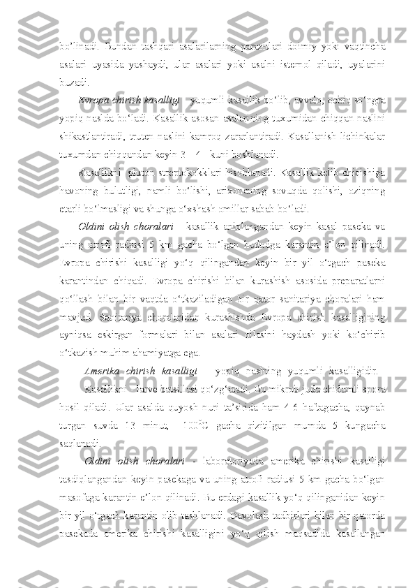 bo’linadi.   Bundan   tashqari   asalarilarning   parazitlari   doimiy   yoki   vaqtincha
asalari   uyasida   yashaydi,   ular   asalari   yoki   asalni   istemol   qiladi,   uyalarini
buzadi.  
Evropa chirish kasalligi  -  yuqumli kasallik bo‘lib, avvalo, ochiq so‘ngra
yopiq naslda bo‘ladi. Kasallik asosan asalarining tuxumidan chiqqan naslini
shikastlantiradi,   truten   naslini   kamroq   zararlantiradi.   Kasallanish   lichinkalar
tuxumdan chiqqandan keyin 3 – 4 - kuni boshlanadi. 
Kasallikni- pluton streptokokklari hisoblanadi. Kasallik kelib chiqishiga
havoning   bulutligi,   namli   bo‘lishi,   arixonaning   sovuqda   qolishi,   oziqning
etarli bo‘lmasligi va shunga o‘xshash omillar sabab bo‘ladi. 
Oldini   olish   choralari   -   kasallik   aniqlangandan   keyin   kasal   paseka   va
uning   atrofi   radiusi   5   km   gacha   bo‘lgan   hududga   karantin   e’lon   qilinadi.
Evropa   chirishi   kasalligi   yo‘q   qilingandan   keyin   bir   yil   o‘tgach   paseka
karantindan   chiqadi.   Evropa   chirishi   bilan   kurashish   asosida   preparatlarni
qo‘llash   bilan   bir   vaqtda   o‘tkaziladigan   bir   qator   sanitariya   choralari   ham
mavjud.   Sanitariya   choralaridan   kurashishda   Evropa   chirish   kasalligining
ayniqsa   eskirgan   formalari   bilan   asalari   oilasini   haydash   yoki   ko‘chirib
o‘tkazish muhim ahamiyatga ega.
Amerika   chirish   kasalligi   –   yopiq   naslning   yuqumli   kasalligidir.  
Kasalli kni  - larve batsillasi qo‘zg‘atadi. Bu mikrob juda chidamli spora
hosil   qiladi.   Ular   asalda   quyosh   nuri   ta’sirida   ham   4-6   haftagacha,   qaynab
turgan   suvda   13   minut,   +100 0
C   gacha   qizitilgan   mumda   5   kungacha
saqlanadi. 
Oldini   olish   choralari   -   laboratoriyada   amerika   chirishi   kasalligi
tasdiqlangandan  keyin  pasekaga  va  uning atrofi radiusi 5  km  gacha  bo‘lgan
masofaga karantin e’lon qilinadi. Bu erdagi kasallik yo‘q qilinganidan keyin
bir yil o‘tgach karantin olib tashlanadi. Davolash tadbirlari bilan bir qatorda
pasekada   amerika   chirishi   kasalligini   yo‘q   qilish   maqsadida   kasallangan 