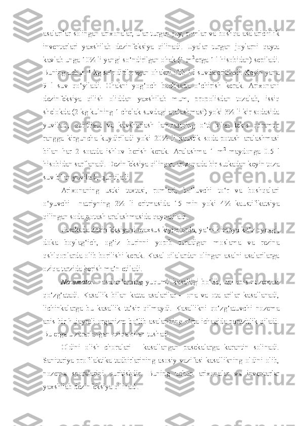 asalarilar solingan arixonalar, ular turgan joy, romlar va boshqa asalarichilik
inventarlari   yaxshilab   dezinfeksiya   qilinadi.   Uyalar   turgan   joylarni   qayta
kavlab unga 10% li yangi so‘ndirilgan ohak (1 m 2 
erga 1 l hisobidan) sepiladi.
Buning uchun 1 kg so‘ndirilmagan ohakni olib 1 l suvda eritiladi. Keyin yana
9   l   suv   qo‘yiladi.   Ohakni   yog‘och   bochkada   o‘chirish   kerak.   Arixonani
dezinfeksiya   qilish   oliddan   yaxshilab   mum,   propolisdan   tozalab,   issiq
shelokda (2 kg kulning 1 chelak suvdagi aralashmasi) yoki 3% li kir sodasida
yuviladi,   quritiladi   va   kavsharlash   lampasining   o‘ti   bilan   tekis   qoramtir
rangga   kirguncha   kuydiriladi   yoki   20%   li   kaustik   soda-potash   aralashmasi
bilan   har   2   soatda   ishlov   berish   kerak.   Aralashma   1   m 2  
maydonga   0.5   l
hisobidan sarflanadi. Dezinfeksiya qilingan arixonada bir sutkadan keyin toza
suv bilan yuviladi, quritiladi.
Arixonaning   ustki   taxtasi,   romlari,   bo‘luvchi   to‘r   va   boshqalari
o‘yuvchi     natriyning   2%   li   eritmasida   15   min   yoki   4%   kaustifikatsiya
qilingan soda-potash aralashmasida qaynatiladi.
Pasekada dezinfeksiyani maxsus kiyimlarda, ya’ni himoya ko‘z oynagi,
doka   boylag‘ich,   og‘iz   burinni   yopib   turadigan   moslama   va   rezina
qshlqoplarda olib borilishi kerak. Kasal oilalardan olingan asalni asalarilarga
oziqa tarzida berish ma’n etiladi.
Nozematoz   -   asalarilarning yuqumli kasalligi bo‘lib, uni apis nozemasi
qo‘zg‘atadi.   Kasallik   bilan   katta   asalarilar   –   ona   va   ota   arilar   kasallanadi,
lichinkalarga   bu   kasallik   ta’sir   qilmaydi.   Kasallikni   qo‘zg‘atuvchi   nozema
apis bir hujayrali organizm bo‘lib asalarining o‘rta ichagida parazitlik qiladi.
Bu erga u zararlangan oziqa bilan tushadi. 
Oldini   olish   choralari   -   kasallangan   pasekalarga   karantin   solinadi.
Sanitariya-profilaktika tadbirlarining asosiy vazifasi kasallikning oldini olib,
nozema   sporalarini   quritishdir.   Buning   uchun   arixonalar   va   inventarlar
yaxshilab dezinfeksiya qilinadi. 