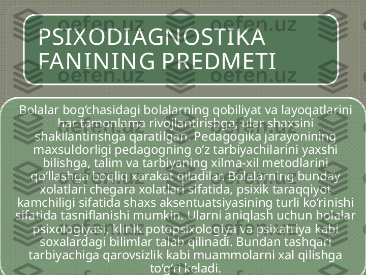 PSIX ODI AGN OSTIKA 
FA N IN IN G PREDMETI
Bolalar bog‘chasidagi bolalarning qobiliyat va layoqatlarini 
har tamonlama rivojlantirishga, ular shaxsini 
shakllantirishga qaratilgan. Pedagogika jarayonining 
maxsuldorligi pedagogning o‘z tarbiyachilarini yaxshi 
bilishga, talim va tarbiyaning xilma-xil metodlarini 
qo‘llashga boqliq xarakat qiladilar. Bolalarning bunday 
xolatlari chegara xolatlari sifatida, psixik taraqqiyot 
kamchiligi sifatida shaxs aksentuatsiyasining turli ko‘rinishi 
sifatida tasniflanishi mumkin. Ularni aniqlash uchun bolalar 
psixologiyasi, klinik potopsixologiya va psixatriya kabi 
soxalardagi bilimlar talab qilinadi. Bundan tashqari 
tarbiyachiga qarovsizlik kabi muammolarni xal qilishga 
to‘g‘ri keladi.   