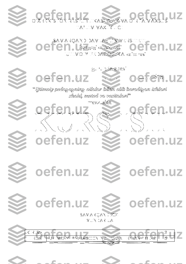 O`ZBEKISTON RESPUBLIKASI OLIY VA O`RTA MAXSUS
TA’LIM VAZIRLIGI
SAMARQAND DAVLAT UNIVERSITETI
Pedagogika fakulteti
IJTIMOIY PEDAGOGIKA kafedrasi
______-guruh talabasi
_________________________________________ning 
“ Ijtimoiy pedagogning oila lar  bilan olib boradigan ishlari
shakl, metod va vositalari ”
mavzusida
KURS ISH 
SAMARQAND -20 21
MUNDARIJA
KIRISH 3
I BOB IJTIMOIY   PEDAGOGNING   OILA   BILAN   OLIB 6
1 