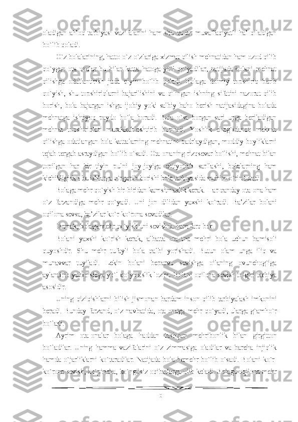 oladigan   ahloq   tarbiyasi   vazifalarini   ham   shu   qadar   muvaffaqiyatli   hal   qiladigan
bo`lib qoladi.
O`z bolalarining, hatto o`z-o`zlariga xizmat qilish mehnatidan ham ozod qilib
qo`ygan   ota-onalar   bu   bilan   katta   hatoga   yo`l   qo`yadilar,   natijada   bolani   mehnat
qilishga   odatlantirish   juda   qiyin   bo`lib   qoladi.   Bolaga   doimiy   topshiriq   berib
qo`yish,   shu   topshiriqlarni   bajarilishini   va   qilingan   ishning   sifatini   nazorat   qilib
borish,   bola   bajargan   ishga   ijobiy   yoki   salbiy   baho   berish   natijasidagina   bolada
mehnatga   ishtiyoq   paydo   bo`la   boradi.   Bola   o`sa   borgan   sari   unga   beriladigan
mehnat   topshiriqlari   murakkablashtirib   boriladi.   Yoshlik   chog`idanoq   mehnat
qilishga odatlangan bola kattalarning mehnatini  qadrlaydigan, moddiy boyliklarni
tejab-tergab asraydigan bo`lib o`sadi. Ota-onaning rizqsevar bo`lishi, mehnat bilan
topilgan   har   bir   tiyin   pulni   joy-joyiga   ehtiyotlab   sarflashi,   bolalarning   ham
kichikligidan bu ishlarga o`rganib borishi bola tarbiyasida muhim o`rin tutadi. 
Bolaga mehr qo`yish bir-biridan kamsitmaslik kerak. H ar qanday ota-ona  h am
o`z   farzandiga   me h r   qo`yadi.   Uni   jon   dilidan   yaxshi   ko`radi.   Ba’zilar   bolani
oqilona sevsa, ba’zilar ko`r-ko`rona sevadilar.
Demak, bolaga me h r qo`yish uni sevishda  h am farq bor. 
Bolani   yaxshi   ko`rish   kerak,   albatta   ota-ona   me h ri   bola   uchun   bamisoli
quyoshdir.   Shu   me h r   tufayli   bola   qalbi   yorishadi.   Butun   olam   unga   iliq   va
munavvar   tuyiladi.   Lekin   bolani   beparvo   sevishga   oilaning   ovunchog`iga
aylantirib yuborishiga yo`l qo`ymaslik lozim. Bolani oqilona sevish to`g`ri tarbiya
asosidir.
Uning   qiziqishlarni   bilish   jismonan   bardam   inson   qilib   tarbiyalash   imkonini
beradi.   Bunday   farzand ,   o`z   navbatida ,   ota-onaga   me h r   qo`yadi,   ularga   g`amho`r
bo`ladi.
Ayrim   ota-onalar   bolaga   h addan   tashqari   me h r i bonlik   bilan   girgitton
bo`ladilar.   Uning   h amma   vazifalarini   o`z   zimmasiga   oladilar   va   barcha   injiqlik
h amda  o`jarliklarni   ko`taradilar. Natijada  bola  beme h r  bo`lib  o`sadi.  Bolani  ko`r-
ko`rona sevish, ko`pincha, ko`ngilsiz oqibatlarga olib keladi. Bolaga oqilona me h r
10 