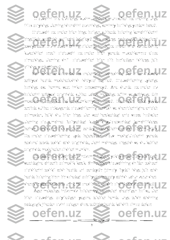   O`quvchini   oila   a’zolariga   xushmuomalalik   munosabati   ota-onaning   unga
ihlos qo`yishga ularning ishonchini qozonishga, samimiy bo`lishga yordam beradi.
O`qituvchi   ota-onalar   bilan   birga   bo`lgan   suhbatda   bolaning   kamchiliklarini
birgalikda   yo`qotish   yo`llarini   belgilaydi.   Ota-onalarga   pedagogik   adabiyotlarni
tavsiya etadi. O`z o`quvchilarining oilalarida bo`lib, ota-onalari bilan suhbatlashib,
kuzatishlari   orqali   o`qituvchi   ota-onalar   bilan   yanada   mustahkamroq   aloqa
o`rnatishga,   ularning   sinf     o`qituvchilari   bilan   olib   boriladigan   ishlarga   jalb
qilishga yordam beradi. 
Sinf   rahbarida   ko`pincha   ota-onalar   bilan   uchrashish,   ular   bilan   o`quvchi
tarbiyasi   haqida   maslahatlashish   ishtiyoqi   tug`iladi.   O`quvchilarning   uylariga
borishga   esa   hamma   vaqt   imkon   topavermaydi.   Ana   shunda   ota-onalar   o`z
bolalarini   tarbiyasi   to`g`risida   suhbat   uchun   maktabga   ta’lim   va   tarbiyaga   doir
masalalarni   birgalikda   hal   etish   imkoniyatini   beradi.   Ota-onalar     bilan   yakka
tartibda   suhbat   o`tkazganda   o`quvchilarning   turmush   va   sharoitlarinigina   aniqlab
qolmasdan,   balki   shu   bilan   birga   ular   xatti-harakatidagi   aniq   voqea   hodisalar
ularning   o`quv-mehnat   faoliyatidagi   kundalik   xulq-atvoridagi   kamchiliklarga
barham   berishlari,   bo`sh   vaqtlarini   qanday   o`tkazishlarini   aniqlab   olish   mumkin.
Ota-onalar   o`quvchilarning   uyda   bajaradigan   o`quv   mashg`ulotlarini   yanada
ratsional   tarzda   tashkil   etish   to`g`risida,   ularni   mehnatga   o`rgatish   va   shu   kabilar
to`g`risida maslahatlar olishlari mumkin. 
  Ota-onalarni o`quvchi tartib-intizomni buzgan, yoki yomon o`qiy boshlagan
vaqtidagina   chiqarib   qolmaslik   kerak.   Sinf   rahbari   o`quvchining   sinfdan   tashqari
o`qishlarini   tashkil   etish   haqida   uni   qandaydir   ijtimoiy   foydali   ishga   jalb   etish
haqida bolaning biron bir sohadagi qobiliyatini taraqqiy ettirish uchun zarur shart-
sharoitlar yaratish haqida uning ota-onasi bilan kelishib olishi lozim bo`lib qoladi.
  Agar   maktabga   intizomsiz   bolalarning   ota-onalari   chaqirilgan   bo`lsa,   ular
bilan   o`quvchiga   qo`yiladigan   yagona   talablar   hamda   unga   ta’sir   etishning
pedagogik jihatdan o`zini oqlagan chora tadbirlar haqida kelishib olmoq darkor.
12 