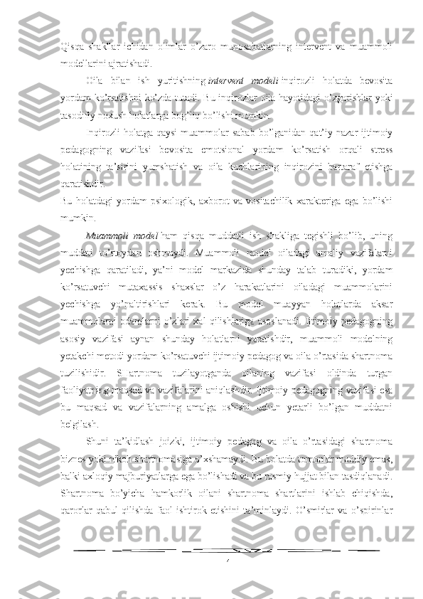 Qisqa   shakllar   ichidan   olimlar   o’zaro   munosabatlarning   intervent   va   muammoli
modellarini ajratishadi.
Oila   bilan   ish   yuritishning   intervent   modeli   inqirozli   holatda   bevosita
yordam ko’rsatishni  ko’zda tutadi. Bu inqirozlar oila hayotidagi o’zgarishlar yoki
tasodifiy noxush holatlarga bog’liq bo’lishi mumkin.
Inqirozli  holatga  qaysi  muammolar  sabab   bo’lganidan  qat’iy  nazar  ijtimoiy
pedagogning   vazifasi   bevosita   emotsional   yordam   ko’rsatish   orqali   stress
holatining   ta’sirini   yumshatish   va   oila   kuchlarining   inqirozini   bartaraf   etishga
qaratishdir.
Bu   holatdagi   yordam   psixologik,   axborot   va   vositachilik   xarakteriga   ega   bo’lishi
mumkin.
Muammoli   model   ham   qisqa   muddatli   ish   shakliga   tegishli   bo’lib,   uning
muddati   to’rtoydan   oshmaydi.   Muammoli   model   oiladagi   amaliy   vazifalarni
yechishga   qaratiladi,   ya’ni   model   markazida   shunday   talab   turadiki,   yordam
ko’rsatuvchi   mutaxassis   shaxslar   o’z   harakatlarini   oiladagi   muammolarini
yechishga   yo’naltirishlari   kerak.   Bu   model   muayyan   holatlarda   aksar
muammolarni   odamlarni   o’zlari   xal   qilishlariga   asoslanadi.   Ijtimoiy   pedagogning
asosiy   vazifasi   aynan   shunday   holatlarni   yaratishdir,   muammoli   modelning
yetakchi metodi yordam ko’rsatuvchi ijtimoiy pedagog va oila o’rtasida shartnoma
tuzilishidir.   SHartnoma   tuzilayotganda   oilaning   vazifasi   oldinda   turgan
faoliyatning maqsad va vazifalarini aniqlashdir. Ijtimoiy pedagogning vazifasi esa
bu   maqsad   va   vazifalarning   amalga   oshishi   uchun   yetarli   bo’lgan   muddatni
belgilash.
Shuni   ta’kidlash   joizki,   ijtimoiy   pedagog   va   oila   o’rtasidagi   shartnoma
biznes yoki nikoh shartnomasiga o’xshamaydi. Bu holatda tomonlar moddiy emas,
balki axloqiy majburiyatlarga ega bo’lishadi va bu rasmiy hujjat bilan tasdiqlanadi.
Shartnoma   bo’yicha   hamkorlik   oilani   shartnoma   shartlarini   ishlab   chiqishda,
qarorlar   qabul   qilishda   faol   ishtirok   etishini   ta’minlaydi.   O’smirlar   va   o’spirinlar
14 