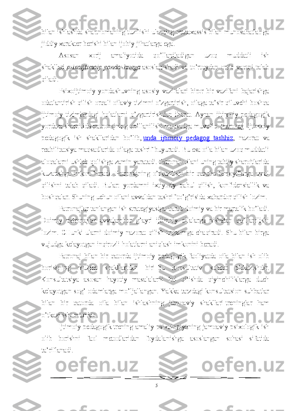 bilan ishlashda shartnomaning tuzilishi ularning mutaxassis bilan munosabatlariga
jiddiy xarakter berishi bilan ijobiy jihatlarga ega.
Asosan   xorij   amaliyotida   qo’llaniladigan   uzoq   muddatli   ish
shakllari   psixoijtimoiy   yondoshuvga   asoslanishadi   va   to’rtoydan   ortiq   vaqtni   talab
qiladi.
Psixoijtimoiy   yondashuvning   asosiy   vazifalari   biror   bir   vazifani   bajarishga
odatlantirish qilish orqali oilaviy tizimni o’zgartirish, oilaga ta’sir qiluvchi boshqa
ijtimoiy   tizimlardagi   holatlarni   o’zgartirishdan   iborat.   Aynan   ijtimoiy   pedagogik
yordam sharoitida patronajning qo’llanilishi maqsadga muvofiq.   Patronaj - ijtimoiy
pedagogik   ish   shakllaridan   bo’lib,   unda   ijtimoiy   pedagog   tashhiz ,   nazorat   va
reabilitatsiya maqsadlarida oilaga tashrif buyuradi. Bu esa oila bilan uzoq muddatli
aloqalarni ushlab qolishga zamin yaratadi. Patronaj oilani uning tabiiy sharoitlarida
kuzatishga   imkon   beradi.   Patronajning   o’tkazilishi   bir   qancha   tamoyillarga   amal
qilishni   talab   qiladi.   Bular:   yordamni   ixtiyoriy   qabul   qilish,   konfidensiallik   va
boshqalar. S h uning uchun oilani avvaldan tashrif to’g’risida xabardor qilish lozim.
Patronajlar tanlangan ish strategiyasiga qarab doimiy va bir martalik bo’ladi.
Doimiy   patronajlar   avvalambor   g’ayri   ijtimoiy   oilalarga   nisbatan   qo’llanilishi
lozim.   CHunki   ularni   doimiy   nazorat   qilish   intizomga   chaqiradi.   Shu   bilan   birga
vujudga kelayotgan inqirozli holatlarni aniqlash imkonini beradi.
Patronaj   bilan   bir   qatorda   ijtimoiy   pedagogik   faoliyatda   oila   bilan   ish   olib
borishning   muhim   shakllaridan   biri–bu   konsultativ   suhbat   o’tkazishdir.
Konsultatsiya   asosan   hayotiy   masalalarni   hal   qilishda   qiyinchiliklarga   duch
kelayotgan sog’ odamlarga mo’ljallangan. Yakka tarzdagi  konsultatsion suhbatlar
bilan   bir   qatorda   oila   bilan   ishlashning   jamoaviy   shakllari-treninglar   ham
o’tkazilishi mumkin.
Ijtimoiy pedagogik trening amaliy psixologiyaning jamoaviy psixologik ish
olib   borishni   faol   metodlaridan   foydalanishga   asoslangan   sohasi   sifatida
ta’riflanadi.
15 