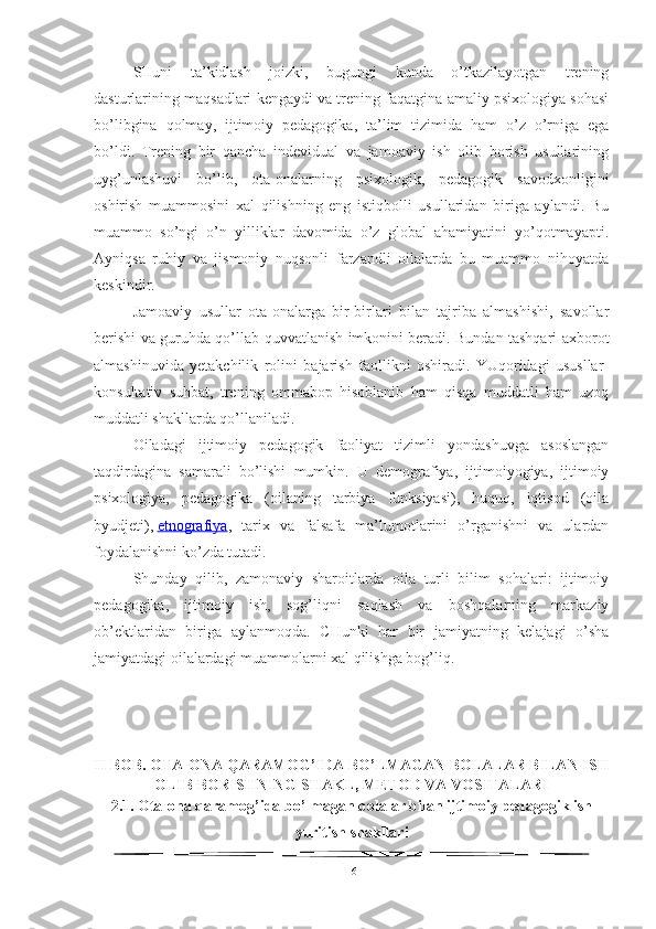 SHuni   ta’kidlash   joizki,   bugungi   kunda   o’tkazilayotgan   trening
dasturlarining maqsadlari kengaydi va trening faqatgina amaliy psixologiya sohasi
bo’libgina   qolmay,   ijtimoiy   pedagogika,   ta’lim   tizimida   ham   o’z   o’rniga   ega
bo’ldi.   Trening   bir   qancha   indevidual   va   jamoaviy   ish   olib   borish   usullarining
uyg’unlashuvi   bo’lib,   ota-onalarning   psixologik,   pedagogik   savodxonligini
oshirish   muammosini   xal   qilishning   eng   istiqbolli   usullaridan   biriga   aylandi.   Bu
muammo   so’ngi   o’n   yilliklar   davomida   o’z   global   ahamiyatini   yo’qotmayapti.
Ayniqsa   ruhiy   va   jismoniy   nuqsonli   farzandli   oilalarda   bu   muammo   nihoyatda
keskindir.
Jamoaviy   usullar   ota-onalarga   bir-birlari   bilan   tajriba   almashishi,   savollar
berishi va guruhda qo’llab-quvvatlanish imkonini beradi. Bundan tashqari axborot
almashinuvida   yetakchilik   rolini   bajarish   faollikni   oshiradi.   YUqoridagi   ususllar-
konsultativ   suhbat,   trening   ommabop   hisoblanib   ham   qisqa   muddatli   ham   uzoq
muddatli shakllarda qo’llaniladi.
Oiladagi   ijtimoiy   pedagogik   faoliyat   tizimli   yondashuvga   asoslangan
taqdirdagina   samarali   bo’lishi   mumkin.   U   demografiya,   ijtimoiyogiya,   ijtimoiy
psixologiya,   pedagogika   (oilaning   tarbiya   funksiyasi),   huquq,   iqtisod   (oila
byudjeti),   etnografiya ,   tarix   va   falsafa   ma’lumotlarini   o’rganishni   va   ulardan
foydalanishni ko’zda tutadi.
Shunday   qilib,   zamonaviy   sharoitlarda   oila   turli   bilim   sohalari:   ijtimoiy
pedagogika,   ijtimoiy   ish,   sog’liqni   saqlash   va   boshqalarning   markaziy
ob’ektlaridan   biriga   aylanmoqda.   CHunki   har   bir   jamiyatning   kelajagi   o’sha
jamiyatdagi oilalardagi muammolarni xal qilishga bog’liq.
II BOB. OTA-ONA QARAMOG’IDA BO’LMAGAN BOLALAR BILAN ISH
OLIB BORISHNING SHAKL, METOD VA VOSITALARI 
2.1.  Ota-ona qaramog’ida bo’lmagan bolalar bilan ijtimoiy pedagogik ish
yuritish shakllari
16 