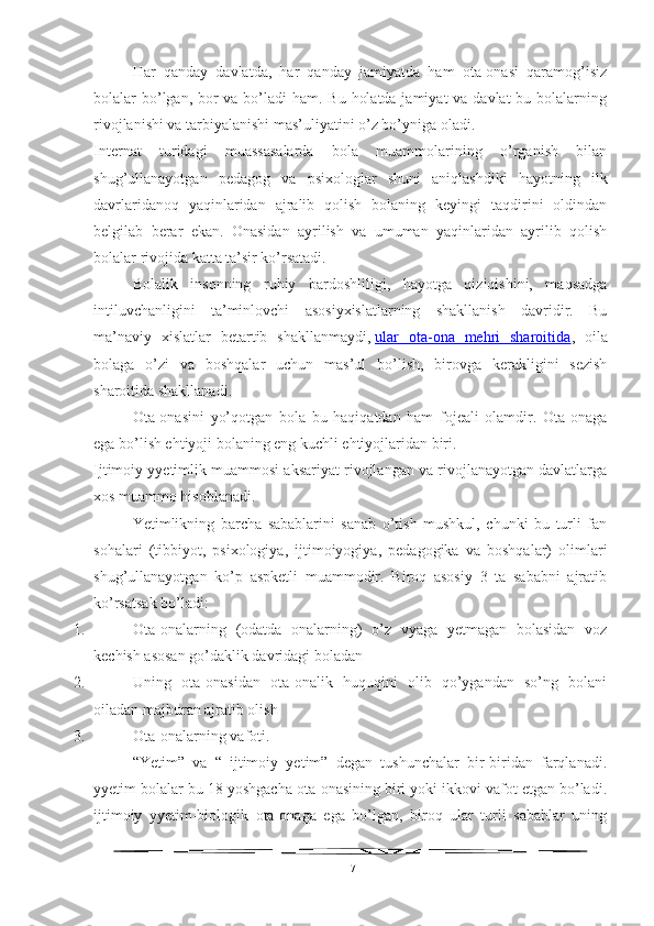 Har   qanday   davlatda,   har   qanday   jamiyatda   ham   ota-onasi   qaramog’isiz
bolalar bo’lgan, bor va bo’ladi  ham. Bu holatda jamiyat  va davlat  bu bolalarning
rivojlanishi va tarbiyalanishi mas’uliyatini o’z bo’yniga oladi.
Internat   turidagi   muassasalarda   bola   muammolarining   o’rganish   bilan
shug’ullanayotgan   pedagog   va   psixologlar   shuni   aniqlashdiki   hayotning   ilk
davrlaridanoq   yaqinlaridan   ajralib   qolish   bolaning   keyingi   taqdirini   oldindan
belgilab   berar   ekan.   Onasidan   ayrilish   va   umuman   yaqinlaridan   ayrilib   qolish
bolalar rivojida katta ta’sir ko’rsatadi.
Bolalik   insonning   ruhiy   bardoshliligi,   hayotga   qiziqishini,   maqsadga
intiluvchanligini   ta’minlovchi   asosiyxislatlarning   shakllanish   davridir.   Bu
ma’naviy   xislatlar   betartib   shakllanmaydi,   ular   ota-ona   mehri   sharoitida ,   oila
bolaga   o’zi   va   boshqalar   uchun   mas’ul   bo’lish,   birovga   kerakligini   sezish
sharoitida shakllanadi.
Ota-onasini   yo’qotgan   bola   bu   haqiqatdan   ham   fojeali   olamdir.   Ota-onaga
ega bo’lish ehtiyoji bolaning eng kuchli ehtiyojlaridan biri.
Ijtimoiy yyetimlik muammosi aksariyat rivojlangan va rivojlanayotgan davlatlarga
xos muammo hisoblanadi.
Yetimlikning   barcha   sabablarini   sanab   o’tish   mushkul,   chunki   bu   turli   fan
sohalari   (tibbiyot,   psixologiya,   ijtimoiyogiya,   pedagogika   va   boshqalar)   olimlari
shug’ullanayotgan   ko’p   aspketli   muammodir.   Biroq   asosiy   3   ta   sababni   ajratib
ko’rsatsak bo’ladi:
1. Ota-onalarning   (odatda   onalarning)   o’z   vyaga   yetmagan   bolasidan   voz
kechish asosan go’daklik davridagi boladan
2. Uning   ota-onasidan   ota-onalik   huquqini   olib   qo’ygandan   so’ng   bolani
oiladan majburan ajratib olish
3. Ota-onalarning vafoti.
“Yetim”   va   “   ijtimoiy   yetim”   degan   tushunchalar   bir-biridan   farqlanadi.
yyetim bolalar bu 18 yoshgacha ota-onasining biri yoki ikkovi vafot etgan bo’ladi.
ijtimoiy   yyetim-biologik   ota-onaga   ega   bo’lgan,   biroq   ular   turli   sabablar   uning
17 