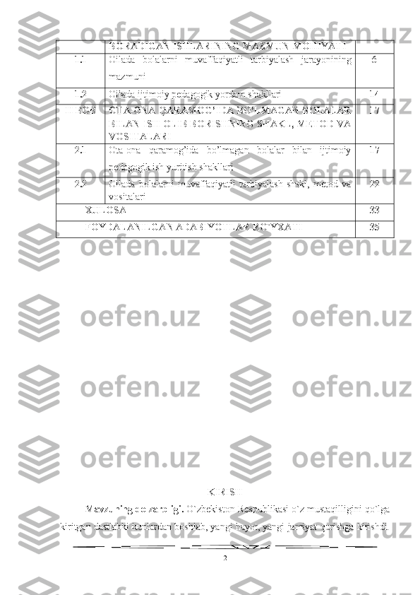 BORADIGAN ISHLARINING MAZMUN-MOHIYATI
1.1 Oilada   bolalarni   muvaffaqiyatli   tarbiyalash   jarayonining
mazmuni 6
1.2 Oilada ijtimoiy  pedagogik yordam shakllari 14
II BOB OTA-ONA QARAMOG’IDA BO’LMAGAN BOLALAR
BILAN ISH OLIB BORISHNING SHAKL, METOD VA
VOSITALARI  17
2.1 Ota-ona   qaramog’ida   bo’lmagan   bolalar   bilan   ijtimoiy
pedagogik ish yuritish shakllari 17
2.2 Oilada   bolalarni   muvaffaqiyatli   tarbiyalash   shakl,   metod   va
vositalari 22
XULOSA 33
FOYDALANILGAN ADABIYOTLAR RO`YXATI 35
KIRISH
Mavzuning dolzarbligi.  O`zbekiston Respublikasi o`z mustaqilligini qo`lga
kiritgan dastlabki kunlardan boshlab, yangi hayot, yangi jamiyat qurishga kirishdi.
2 