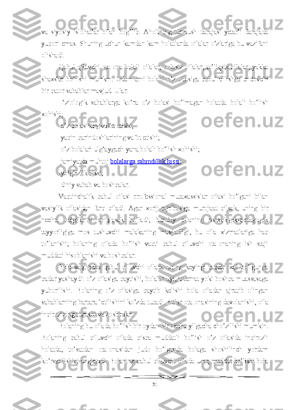 va   siyosiy   islohatlar   bilan   bog’liq.   Aholining   turmush   darajasi   yetarli   darajada
yuqori  emas.  Shuning uchun kamdan-kam  holatlarda oilalar  o’zlariga bu vazifani
olishadi.
Qabul qiluvchi ota-ona bolali oilalar, bolasiz oilalar, to’liqsiz oilalar, yakka
shaxslar   bo’lishi  mumkin.  Odamlarni   bolani   o’z  oilasiga  qabul  qilishga   undovchi
bir qator sabablar mavjud. Ular:
-fiziologik   sabablarga   ko’ra   o’z   bolasi   bo’lmagan   holatda   bolali   bo’lish
xohishi;
-o’z bolasining vafot etishi;
-yaqin qarindoshlarining vafot etishi;
-o’z bolalari ulg’aygach yana bolali bo’lish xohishi;
-jamiyatda muhtoj   bolalarga rahmdillik hissi ;
-yolg’izlik hissi;
-diniy sabab va boshqalar.
Vaqtinchalik   qabul   oilasi   professional   mutaxassislar   oilasi   bo’lgani   bilan
vasiylik   oilasidan   farq   qiladi.   Agar   xorij   tajribasiga   murojaat   qilsak,   uning   bir
nechta   belgilarini   aniqlasak   bo’ladi;   bunday   oilaning   psixologik-pedagogik
tayyorligiga   mos   tushuvchi   malakaning   mavjudligi,   bu   oila   xizmatlariga   haq
to’lanishi;   bolaning   oilada   bo’lish   vaqti   qabul   qiluvchi   ota-onaning   ish   staji
muddati hisoblanishi va boshqalar.
Bola   vaqtincha   qabul   qiluvchi   oilada   uning   keyingi   taqdiri   xal   bo’lgunga
qadar yashaydi: o’z oilasiga qaytishi, bolalar uyi, internat yoki boshqa muassasaga
yuborilishi.   Bolaning   o’z   oilasiga   qaytib   kelishi   bola   oiladan   ajratib   olingan
sabablarning bartaraf etilishini ko’zda tutadi. Bular ota-onasining davolanishi, oila
inqirozining tugashi va boshqalar.
Bolaning bu oilada bo’lish bir oydan bir necha yilgacha cho’zilishi mumkin.
Bolaning   qabul   qiluvchi   oilada   qisqa   muddatli   bo’lish   o’z   oilasida   inqirozli
holatda,   to’satdan   ota-onasidan   judo   bo’lganda   bolaga   shoshilinch   yordam
ko’rsatilishini anglatadi. Bolaning qabul qiluvchi oilada uzoq muddat bo’lishi bola
20 