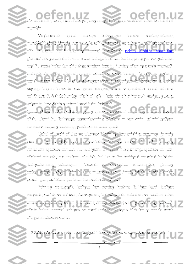 o’z   oilasining   uzoq   reabilitatsiya   jarayoni   yoki   boshqa   sabablar   bilan   izohlanishi
mumkin.
Vaqtinchalik   qabul   oilasiga   kelayotgan   bolalar   kontingentining
murakkabligini (ijtimoiy qarovsiz, kasallik, jismoniy va ruhiy nuqsonlar) inobatga
olib   oilalarda   bu   bolalarning   normal   rivojlanishi   uchun   alohida   sharoitlar ,
g’amxo’rlik yaratilishi lozim. Bular bolaga boshdan kechirgan qiyin vaziyat bilan
bog’liq stress holatidan chiqishga yordam beradi. Bunday oilaning asosiy maqsadi-
biologik   ota-onalar   bilan   aloqalarni   ushlab   turish   va   bolani   o’z   oilasiga   qaytarib
berish.   Agar   bolani   o’z   oilasiga   qaytarishning   imkoniyati   bo’lmasa   unda   uning
keyingi   taqdiri   borasida   sud   qarori   chiqmaguncha   vaqtinchalik   qabul   oilasida
bo’lib turadi. Aslida bunday oila biologik oilada biror-bir inqirozli vaziyat yuzaga
kelganda “tez tibbiy yordam” vazifasini bajaradi.
Qabul qiluvchi oila institutining joriy qilinishi avvalambor bunday oilalarni tanlab
olish,   ularni   bu   faoliyatga   tayyorlashning   effektiv   mexanizmini   ta’minlaydigan
normativ-huquqiy bazaning yaratilishini talab qiladi.
Qabul qiluvchi oilalar va ular vazifalarining farqlanishiga qaramay ijtimoiy
pedagogning   bu   oilalar   bilan   ish   yuritishini   belgilab   beruvchi   bir   qator   umumiy
qoidalarni   ajratsak   bo’ladi.   Bu   faoliyatni   bir   qator   bosqichlarga   ajratsak   bo’ladi:
oilalarni   tanlash,   ota-onalarni   o’qitish,   bolalar   ta’lim-tarbiyasi   masalasi   bo’yicha
faoliyatlarining   patronajini   o’tkazish   va   boshqalar.   SHuningdek,   ijtimoiy
pedagogning   faoliyati   doim   boshqa   mutaxassislar-   ijtimoiy   ishchilar,   shifokorlar,
psixologlar, defektologlar bilan hamkorlikda bo’ladi.
Ijtimoiy   pedagogik   faoliyat   har   qanday   boshqa   faoliyat   kabi   faoliyat
maqsadi, sub’ek va ob’ekti, funksiyalari, tashkil  qilish metodlari  va usullari bilan
aniqlanadi. Qabul qiluvchi oila bilan ijtimoiy pedagogik ish yuritishning maqsadi-
oilada  bolani   normal   tarbiyasi   va  rivojlantirish.  Uning  sub’ektlari   yuqorida   sanab
o’tilgan mutaxassislardir.
2.2. Oilada bolalarni muvaffaqiyatli tarbiyalash shakl, metod va vositalari
21 