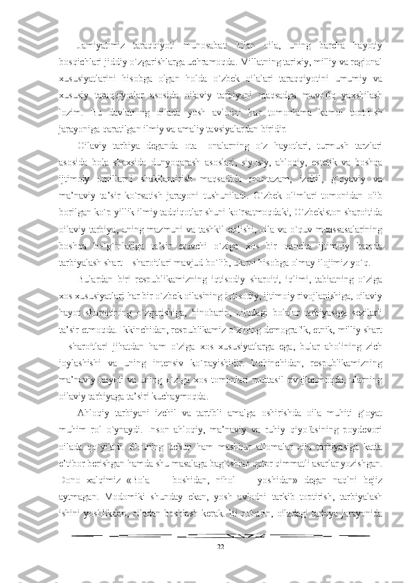 Jamiyatimiz   taraqqiyoti   munosabati   bilan   oila,   uning   barcha   hayotiy
bosqichlari jiddiy o`zgarishlarga uchramoqda. Millatning tarixiy, milliy va regional
xususiyatlarini   hisobga   olgan   holda   o`zbek   oilalari   taraqqiyotini   umumiy   va
xususiy   taraqqiyotlar   asosida   oilaviy   tarbiyani   maqsadga   muvofiq   yaxshilash
lozim.   Bu   davlatning   oilada   yosh   avlodni   har   tomonlama   kamol   toptirish
jarayoniga qaratilgan ilmiy va amaliy tavsiyalardan biridir. 
Oilaviy   tarbiya   deganda   ota–   onalarning   o`z   hayotlari,   turmush   tarzlari
asosida   bola   shaxsida   dunyoqarash   asoslari,   siyosiy,   ahloqiy,   estetik   va   boshqa
ijtimoiy   omillarni   shakllantirish   maqsadida   muntazam,   izchil,   g`oyaviy   va
ma’naviy   ta’sir   ko`rsatish   jarayoni   tushuniladi.   O`zbek   olimlari   tomonidan   olib
borilgan ko`p yillik ilmiy tadqiqotlar shuni ko`rsatmoqdaki, O`zbekiston sharoitida
oilaviy tarbiya, uning mazmuni va tashkil etilishi, oila va o`quv muassasalarining
boshqa   bo`g`inlariga   ta’sir   etuvchi   o`ziga   xos   bir   qancha   ijtimoiy   hamda
tarbiyalash shart – sharoitlari mavjud bo`lib, ularni hisobga olmay ilojimiz yo`q.
Bulardan   biri   respublikamizning   iqtisodiy   sharoiti,   iqlimi,   tabiatning   o`ziga
xos xususiyatlari har bir o`zbek oilasining iqtisodiy, ijtimoiy rivojlanishiga, oilaviy
hayot   sharoitining   o`zgarishiga,   binobarin,   oiladagi   bolalar   tarbiyasiga   sezilarli
ta’sir etmoqda. Ikkinchidan, respublikamiz o`zining demografik, etnik, milliy shart
–   sharoitlari   jihatdan   ham   o`ziga   xos   xususiyatlarga   ega,   bular   aholining   zich
joylashishi   va   uning   intensiv   ko`payishidir.   Uchinchidan,   respublikamizning
ma’naviy   hayoti   va   uning   o`ziga   xos   tomonlari   muttasil   rivojlanmoqda,   ularning
oilaviy tarbiyaga ta’siri kuchaymoqda.
Ahloqiy   tarbiyani   izchil   va   tartibli   amalga   oshirishda   oila   muhiti   g`oyat
muhim   rol   o`ynaydi.   Inson   ahloqiy,   ma’naviy   va   ruhiy   qiyofasining   poydevori
oilada   qo`yiladi.   SHuning   uchun   ham   mashhur   allomalar   oila   tarbiyasiga   katta
e’tibor berishgan hamda shu masalaga bag`ishlab qator qimmatli asarlar yozishgan.
Dono   xalqimiz   «Bola   —   boshidan,   nihol   —   yoshidan»   degan   naqlni   bejiz
aytmagan.   Modomiki   shunday   ekan,   yosh   avlodni   tarkib   toptirish,   tarbiyalash
ishini   yoshlikdan,  oiladan  boshlash   kerak. Bi-nobarin, oiladagi   tarbiya  jarayonida
22 