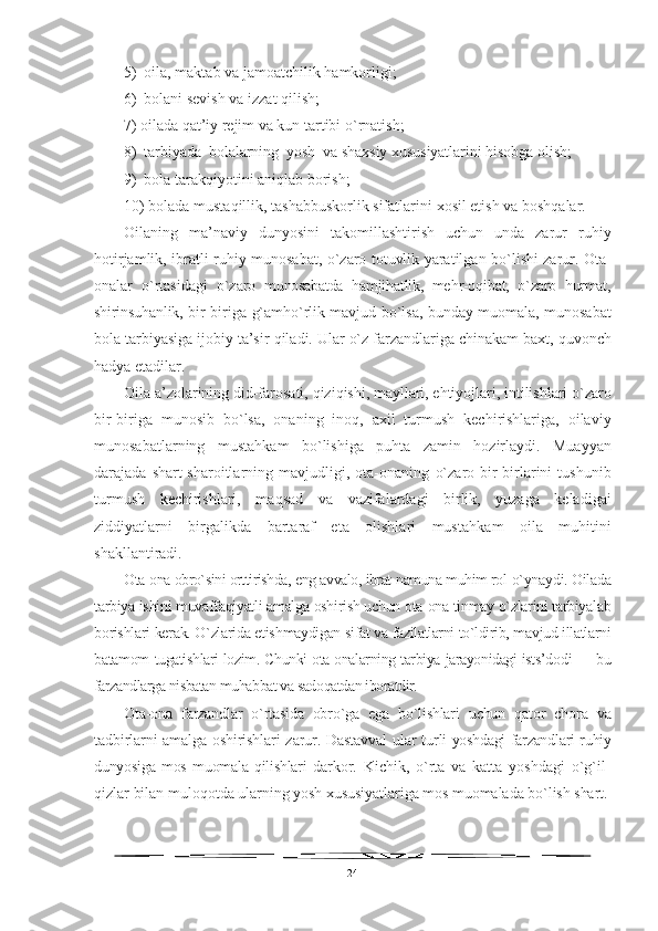 5)  oila, maktab va jamoatchilik  h amkorligi;
6)   bolani sevish va izzat  q ilish;
7) oilada  q at’iy rejim va kun tartibi  o` rnatish;
8)  tarbiyada  bolalarning   yo sh  va shaxsiy xususiyatlarini  h isobga olish;
9)   bola tarak q iyotini ani q lab borish;
10 ) bolada musta q illik, tashabbuskorlik sifatlarini  xos il etish va bosh q alar.
Oilaning   ma’naviy   dunyosini   takomillashtirish   uchun   unda   zarur   ru h iy
hotirjamlik, ibratli ru h iy munosabat,   o` zaro totuvlik yaratilgan b o` lishi zarur. Ota-
onalar   o` rtasidagi   o` zaro   munosabatda   h amji h atlik,   me h r-o q ibat,   o` zaro   h urmat,
shirinsu hanlik, bir-biriga   g` amh o` rlik mavjud b o` lsa, bunday muomala ,   mu nosabat
bola tarbiyasiga ijobiy ta’sir  q iladi. Ular  o`z   farzandlariga chinakam baxt,  q uvonch
h adya etadilar.
Oila a’zolarining   did-farosati,  q izi q ishi, mayllari, e h tiyojlari, intilishlari  o` zaro
bir-biriga   munosib   b o` lsa,   onaning   ino q ,   a xil   turmush   kechirishlariga,   oilaviy
munosabatlarning   musta h kam   b o` lishiga   puhta   zamin   h ozirlaydi.   Muayyan
darajada  shart-sharoitlarning  mavjudligi,   ota-onaning   o` zaro  bir-birlarini   tushunib
turmush   kechirishlari,   ma q sad   va   vazifalardagi   birlik,   yuzaga   keladigai
ziddiyatlarni   birgalikda   bartaraf   eta   olishlari   musta h kam   oila   mu h itini
shakllanti radi.
Ota-ona obro`sini orttirishda, eng avvalo, ibrat-namuna muhim rol  o`ynaydi. Oilada
tarbiya ishini muvaffaqiyatli amalga oshirish uchun ota-ona tinmay o`zlarini tarbiyalab
borishlari kerak. O`zlarida etish maydigan sifat va fazilatlarni to`ldirib, mavjud illatlarni
batamom   tugatishlari lozim. Chunki ota-onalarning tarbiya jarayonidagi ists’do di — bu
farzandlarga nisbatan muhabbat va sadoqatdan iboratdir.
Ota-ona   farzandlar   o`rtasida   obro`ga   ega   bo`lishlari   uchun   qator   chora   va
tadbirlarni amalga oshirishlari zarur. Dastavval  ular tur li yoshdagi farzandlari ruhiy
dunyosiga   mos   muomala   qilishlari   dar kor.   Kichik,   o`rta   va   katta   yoshdagi   o`g`il-
qizlar bilan muloqotda  ularning yosh xususiyatlariga mos muomalada bo`lish shart.
24 