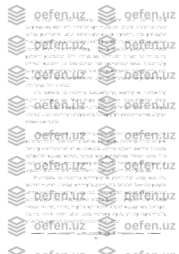 Ota-onalar   farzandlari   davrasida   obro`   orttirish   uchun   ular ning   ruhiy
dunyosiga   asta-sekin   kirib   borishlari   ayni   muddaodir.   Chunki   bolalar   ota-onalar
qalbiga   yaqinlashish   uchun   kichkintoylar   «ot-ot»   o`ynashni,   o`rta   yoshdagilar
musobaqalashishni yoki bellashishni, kichik yoshdagi o`quvchi bolalar esa ertaklar
olamiga   kirishni,   o`spirinlar   oilaviy,     ijtimoiy   masalalar   yuzasidan   munozara
yuritishni   yoqtiradilar.   Chin   obro`ga   ega   bo`lmoqchi   bo`lgan   har   bir   ota-ona
qimmatli   vaqtlarini   o`z   farzandlaridan   hech   ayamasliklari   kerak.   Bolalar   ruhiy
dunyosiga kirish bachkanalik emas, balki tarbiya vositasidir. Farzandlarning talab
va   ehtiyojlarini   oqilona   qondirib   borish   ularni   bir-birlariga   tobora   yaqinlashtiradi,
obro`lariga obro` qo`shadi.
Oila   davrasida   ota-onalarning   kuzatuvchanligi,   sezgirligi   va   hozirjavobligi
muhim   ahamiyatga   ega.   Mayda-chuyda   narsalar   ham   diqqat-e’tibordan   chetda
qolmasligi,   ularga   shaxsiy   fikr-mu lohazalar   bildirishlari   farzandni   xushyor
torttiradi. Ular  o`zlarining nuridiydalarida bunday ajoyib xislatlarning mavjud ligidan
cheksiz quvonadilar.
Ota-onalarning odilona me’yorli talabchanligi obro` orttirish ning eng muhim
yullaridan biridir. Farzandlarning kuchiga, qobi liyatiga,  qiziqishiga  binoan  aqliy  va
jismoniy topshiriqlar berilishi va o`z vaqtida ularning natijasini tekshirish bolalarda
qat’iyatlikni   vujudga   keltiradi,   natijada   katta   yoshdagilarga   nisbatan   ularda   ihlos
ortadi.   Ihlos,   hurmat,   obro`ning   uzviy   zanjiri   bo`lib   hisoblanadi.   SHuning   uchun
unga alohida e’tibor berish far zand kamoloti uchun muhim ahamiyatga ega.
Shuningdek,   ota-onalarning   samimiyligi   va   g`amho`rligi   ularga   katta   obru
keltirishi mumkin. Ulardagi samimiylik, g`amho`rlik   fazilatlari farzandlar yuragida
uchmas iz qoldirib, to`g`ri yo`l topa  oladi. Ularning ibratli xarakter xislatlari bolalar
qalbida kel gusi orzu-umidlari gulshani sifatida katta rol o`ynaydi; binoba rin, ularga
nisbatan   ishonch,   intilish,   moyillik   kabi   istiqbol   sifatlari   vujudga   kela   boshlaydi.
Ota-ona   obro`si   ortishi   uchun   ularda   ma’naviy   qiyofa,   ahloqiy   baynalmilallik,
go`zallikka  qarashlari, barqaror e’tiqod bo`lmog`i zarur.
25 