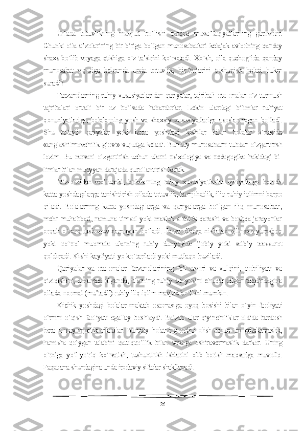 Oilada   totuvlikning   mavjud   bo`lishi   barcha   muvaffaqiyatlarning   garovidir.
Chunki  oila a’zolarining bir-biriga bo`lgan munosabatlari  kelajak avlodning qanday
shaxs bo`lib voyaga etishiga o`z ta’sirini  ko`rsatadi. Xo`sh, oila quchog`ida qanday
munosabat   vujudga   kelganda   unda   totuvlik,   bir-birlarini   tushunish   holati   hukm
suradi?
Farzandlarning ruhiy xususiyatlaridan qariyalar, tajribali ota- onalar o`z turmush
tajribalari   orqali   bir   oz   bo`lsada   habardorlar.   L ekin   ulardagi   bilimlar   ruhiyat
qonuniyatlariga,   bolalarning   yosh   va   shaxsiy   xususiyatlariga   asoslanmagan   bo`ladi.
Shu   tufayli   qariyalar   yoki   katta   yoshdagi   kishilar   bilan   bolalar   o`rtasida
«anglashilmovchilik   g`ovi» vujudga keladi. Bunday munosabatni tubdan o`zgartirish
lozim.   Bu   narsani   o`zgartirish   uchun   ularni   psixologiya   va   pedagogika   hakidagi   bi -
limlar bilan muayyan darajada qurollantirish kerak.
O`z-o`zidan   ma’lumki,   bolalarning   ruhiy   xususiyatlarini   qariyalarga   hamda
katta yoshdagilarga tanishtirish oilada totuv lik, hamjihatlik, iliq ruhiy iqlimni barpo
qiladi.   Bolalar ning   katta   yoshdagilarga   va   qariyalarga   bo`lgan   iliq   munosabati,
mehr-muhabbati, namuna-timsol yoki maslak sifatida qarashi va boshqa jarayonlar
orqali o`zaro tushunuv namoyon bo`ladi. Farzandlarga nisbatan qilingan yumshoq
yoki   qo`pol   muomala   ularning   ruhiy   dunyosida   ijobiy   yoki   salbiy   taassurot
qoldiradi. Kishi kayfiyati yo ko`tariladi yoki mutlaqo buziladi.
Qariyalar   va   ota-onalar   farzandlarining   fe’l-atvori   va   xulqini,   qobiliyati   va
qiziqishini, umuman olganda, ularning ruhiy dunyosini chuqur bilgan taqdirdagina
oilada normal  (mu’tadil) ruhiy iliq iqlim mavjud bo`lishi mumkin. 
K ichik   yoshdagi   bolalar   maktab   ostonasiga   oyoq   bosishi   bilan   o`yin   fa oliyati
o`rnini   o`qish   faoliyati   egallay   boshlaydi.   Ba’zan   ular   qiyin chiliklar   oldida   bardosh
bera   olmay   injiqlik   qiladilar.   Bunday   h olatning   oldini   olish   uchun   uni   erkalatmaslik,
hamisha   qo`ygan   ta labini   qattiqqo`llik   bilan   amalga   oshiravermaslik   darkor.   Uning
o`rniga   yo`l-yo`riq   ko`rsatish,   tushuntirish   ishlarini   olib   borish   maqsadga   muvofiq.
Faqat ana shundagina unda irodaviy sifatlar shakllanadi.
26 