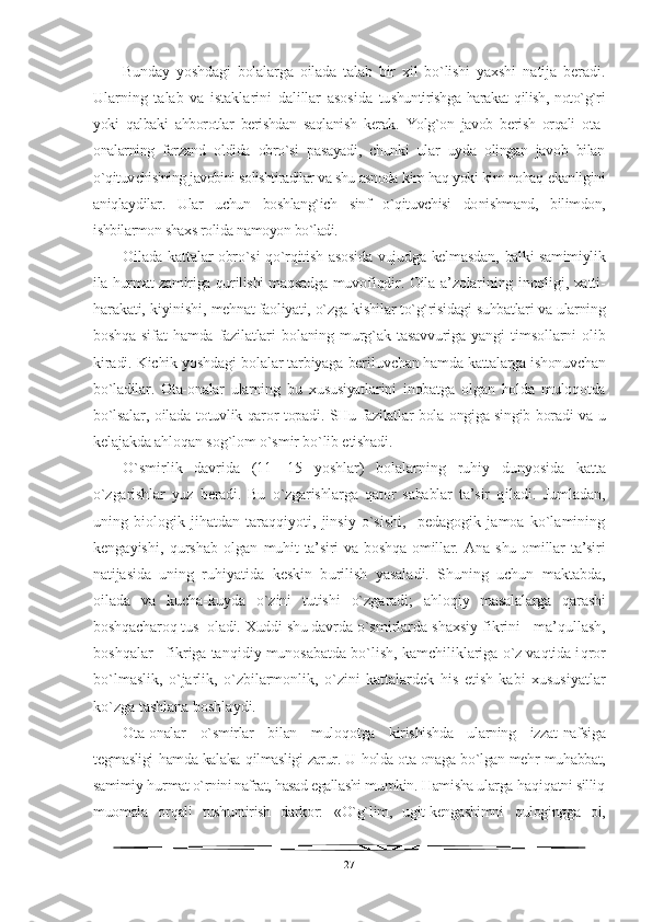 Bunday   yoshdagi   bolalarga   oilada   talab   bir   xil   bo`lishi   yaxshi   na tija   beradi.
Ularning   talab   va   istaklarini   dalillar   asosida   tu shuntirishga harakat  qilish, noto`g`ri
yoki   qalbaki   ahborotlar   berishdan   saqlanish   kerak.   Yolg`on   javob   berish   orqali   ota-
onalarning   farzand   ol dida   obro`si   pasayadi,   chunki   ular   uyda   olingan   javob   bilan
o`qituv chisining javobini solishtiradilar va shu asnoda kim haq yoki kim nohaq  ekanligini
aniqlaydilar.   Ular   uchun   boshlang`ich   sinf   o`qituvchisi   do nishmand,   bilimdon,
ishbilarmon shaxs rolida namoyon bo`ladi.
Oilada kattalar obro`si qo`rqitish asosida vujudga kelmasdan,   balki samimiylik
ila hurmat zamiriga qurilishi maqsadga muvo fiqdir. Oila a’zolarining inoqligi, xatti-
harakati, kiyinishi,  mehnat faoliyati, o`zga kishilar to`g`risidagi suhbatlari va ularning
boshqa   sifat   hamda   fazilatlari   bolaning   murg`ak   tasavvuriga   yangi   timsollarni   olib
kiradi. Kichik yoshdagi bolalar tarbiyaga beriluv chan hamda kattalarga ishonuvchan
bo`ladilar.   Ota-onalar   ularning   bu   xususiyatlarini   inobatga   olgan   holda   muloqotda
bo`lsalar, oilada to tuvlik qaror topadi. SHu fazilatlar bola ongiga singib boradi va u
kelajakda ahloqan sog`lom o`smir bo`lib etishadi.
O`smirlik   davrida   (11—15   yoshlar)   bolalarning   ruhiy   dunyosida   katta
o`zgarishlar   yuz   beradi.   Bu   o`zgarishlarga   qator   sabablar   ta’sir   q iladi.   Jumladan,
uning   biologik   jihatdan   taraqqiyoti,   jinsiy   o`sishi,     pedagogik   jamoa   ko`lamining
kengayishi,   qurshab   olgan   muhit  ta’siri  va boshqa  omillar.   Ana  shu  omillar  ta’siri
natija sida   uning   ru h iyatida   keskin   b u rilish   yasaladi.   Shuning   uchun   maktabda,
oilada   va   kucha-kuyda   o` zini   tutishi   o` zgaradi;   ahlo qiy   masalalarga   q arashi
bosh q acharo q  tu s   oladi. Xuddi shu davrda  o` smirlarda shaxsiy fikrini   ma’ q ullash,
bosh q alar   fikriga tan q idiy munosabatda b o` lish, kamchiliklariga  o` z va q tida i q ror
b o` lmaslik,   o` jarlik,   o` zbilarmonlik,   o` zini   kattalardek   h is   etish   kabi   xususiyatlar
k o` zga tashlana boshlaydi.
Ota-onalar   o` smirlar   bilan   mulo q otga   kirishishda   ularning   izzat- naf s iga
tegmasligi   h amda kalaka  q ilmasligi zarur. U  h olda ota-onaga  b o` lgan me h r-mu h abbat,
samimiy  h u r mat  o` rnini nafrat,  h asad egallashi  mumkin.  H amisha ularga  h a q i q atni silli q
muomala   o rq ali   tushuntirish   darko r:   « O`g` lim,   ugit-kengashimni   q ulogingga   ol,
27 