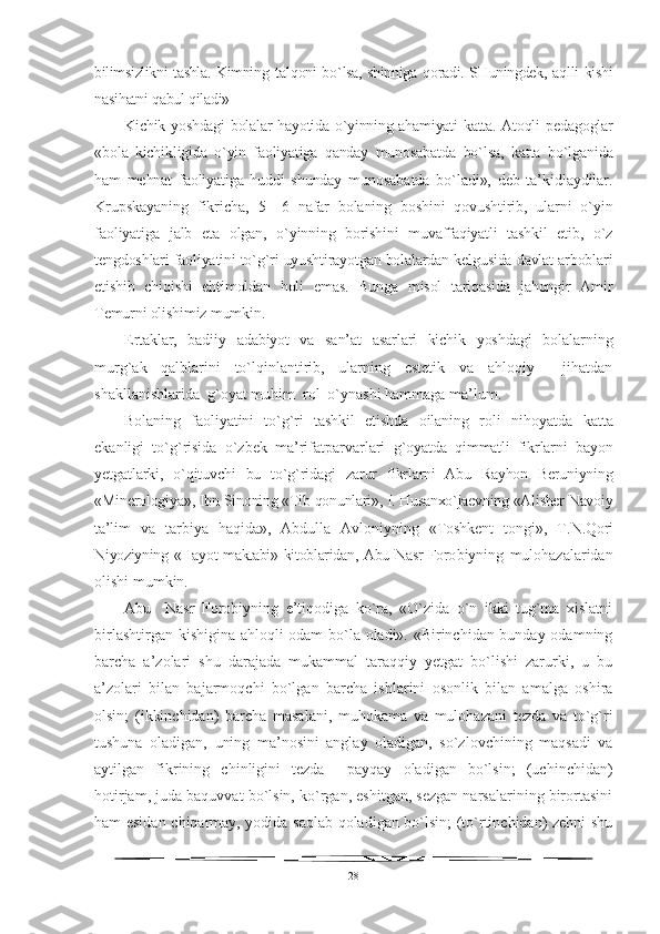 bilimsizlikni tashla. Kimning   tal q oni b o` lsa, shinniga   q oradi. SHuningdek, a q lli kishi
nasi h atni  q abul  q iladi» 
Kichik yoshdagi  bolalar hayotida o`yinning ahamiyati katta. Atoqli   pedagoglar
«bola   kichikligida   o`yin   faoliyatiga   qanday   munosabatda   bo`lsa,   katta   bo`lganida
ham   mehnat   faoliyatiga   huddi   shunday   muno sabatda   bo`ladi»,   deb   ta’kidlaydilar.
Krupskayaning   fikricha,   5—6   nafar   bolaning   boshini   qovushtirib,   ularni   o`yin
faoliyatiga   jalb   eta   olgan,   o`yinning   borishini   muvaffaqiyatli   tashkil   etib,   o`z
tengdoshlari faoliyatini to`g`ri uyushtirayotgan bolalardan kelgusida davlat arboblari
etishib   chiqishi   ehtimoldan   holi   emas.   Bunga   misol   tariqasida   jahongir   Amir
Temurni olishimiz mumkin.
Ertaklar,   badiiy   adabiyot   va   san’at   asarlari   kichik   yoshdagi   bola larning
murg`ak   qalblarini   to`lqinlantirib,   ularning   estetik   va   ahloqiy     jihatdan
shakllanishlarida  g`oyat muhim  rol  o`ynashi hammaga ma’lum.
Bolaning   faoliyatini   to`g`ri   tashkil   etishda   oilaning   roli   nihoyatda   katta
ekanligi   to`g`risida   o`zbek   ma’rifatparvarlari   g`oyatda   qimmatli   fikrlarni   bayon
yetgatlarki,   o`qituvchi   bu   to`g`ridagi   zarur   fikrlarni   Abu   Rayhon   Beruniyning
«Minerologiya», Ibn Si noning «Tib qonunlari», I. Husanxo`jaevning «Alisher Navoiy
ta’ lim   va   tarbiya   haqida»,   Abdulla   Avloniyning   «Toshkent   tongi»,   T. N.Qori
Niyoziyning «Hayot maktabi» kitoblaridan, Abu Nasr Foro biyning   mulohazalaridan
olishi mumkin.
Abu     Nasr   Forobiyning   e’tiqodiga   ko`ra,   «O`zida   o`n   ikki   tug`ma   xislatni
birlashtirgan kishigina ahloqli odam bo`la oladi». «Birinchidan bunday odamning
barcha   a’zolari   shu   darajada   mukammal   taraqqiy   yetgat   bo`lishi   zarurki,   u   bu
a’zolari   bilan   bajarmoqchi   bo`lgan   barcha   ishlarini   osonlik   bilan   amalga   oshira
olsin;   (ikkinchidan)   barcha   masalani,   muhokama   va   mulohazani   tezda   va   to`g`ri
tushuna   oladigan,   uning   ma’nosini   anglay   oladigan,   so`zlovchining   maqsadi   va
aytilgan   fikrining   chinligini   tezda     payqay   oladigan   bo`lsin;   (uchinchidan)
hotirjam, juda baquvvat bo`lsin, ko`rgan, eshitgan, sezgan narsalarining birortasini
ham esidan chiqarmay, yodida saqlab qoladigan bo`lsin; (to`rtinchidan) zehni shu
28 