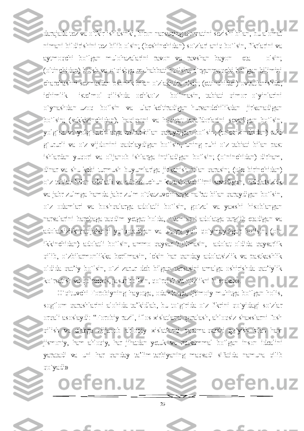 darajada tez va o`tkir ishlasinki, biron narsaning alomatini sezishi bilan, bu alomat
nimani bildirishini tez bilib olsin; (beshinchidan) so`zlari aniq bo`lsin, fikrlarini va
aytmoqchi   bo`lgan   mulohazalarini   ravon   va   ravshan   bayon     eta       olsin;
(oltinchidan) bilish va o`qishga muhabbati bo`lsin, o`rganmoqchi bo`lgan bilimini
charchashni sezmasdan osonlik bilan o`zlashtira olsin; (ettinchidan) ovqatlanishda,
ichimlik     iste’mol   qilishda   ochko`z     bo`lmasin,   tabiati   qimor   o`yinlarini
o`ynashdan   uzoq     bo`lsin     va     ular   keltiradigan   hursandchilikdan     jirkanadigan
bo`lsin;   (sakkizinchidan),   haqiqatni   va   haqiqat   tarafdorlarini   sevadigan   bo`lsin,
yolg`on va yolg`onchilarga nafrat bilan qaraydigan bo`lsin; (to`qqizinchidan) ruhi
g`ururli   va   o`z   vijdonini   qadrlaydigan   bo`lsin,   uning   ruhi   o`z   tabiati   bilan   past
ishlardan   yuqori   va   olijanob   ishlarga   intiladigan   bo`lsin;   (o`ninchidan)   dirham,
dinar   va   shu   kabi   turmush   buyumlariga   jirkanish   bilan   qarasin;   (o`n   birinchidan)
o`z tabiati bilan adolatli va adolat uchun kurashuvchilirni sevadigan,   adolatsizlik
va jabr-zulmga hamda jabr-zulm o`tkazuvchilarga nafrat bilan qaraydigan bo`lsin,
o`z   odamlari   va   boshqalarga   adolatli   bo`lsin,   go`zal   va   yaxshi   hisoblangan
narsalarini   barchaga   taqdim   yetgat   holda,   odamlarni   adolatga   targ`ib   etadigan   va
adolatsizlik   natijalarini   yo`qotadigan   va   ularga   yo`l   qo`ymaydigan   bo`lsin;   (o`n
ikkinchidan)   adolatli   bo`lsin,   ammo   qaysar   bo`lmasin,     adolat   oldida   qaysarlik
qilib,   o`zbilarmonlikka   berilmasin,   lekin   har   qanday   adolatsizlik   va   pastkashlik
oldida   qat’iy   bo`lsin,   o`zi   zarur   deb   bilgan   narsasini   amalga   oshirishda   qat’iylik
ko`rsatish va qo`rqmas, jasur bo`lsin, qo`rqish va ojizlikni bilmasin».
O`qituvchi   Forobiyning   hayotga,   odamlarga,   ijtimoiy   muhitga   bo`lgan   holis,
sog`lom   qarashlarini   alohida   ta’kidlab,   bu   to`g`rida   o`z   fikrini   qo`yidagi   so`zlar
orqali asoslaydi: “Forobiy razil, iflos xislatlarni qoralash, ahloqsiz shaxslarni fosh
qilish   va   ularga   olijanob   ahloqiy   xislatlarni   qarama-q arshi   qo`yish   bilan   ham
jismoniy,   ham   ahloqiy,   har   jihatdan   yetuk   va   mukammal   bo`lgan   inson   idealini
yaratadi   va   uni   har   qanday   ta’ lim-tarbiyaning   maqsadi   sifatida   namuna   qilib
qo`yadi»  
29 