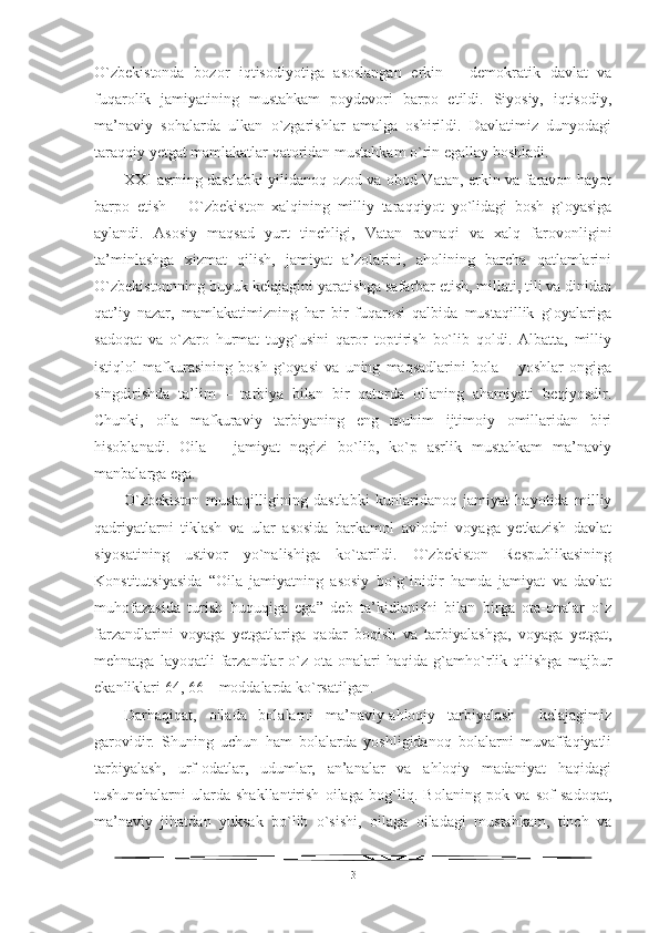 O`zbekistonda   bozor   iqtisodiyotiga   asoslangan   erkin   –   demokratik   davlat   va
fuqarolik   jamiyatining   mustahkam   poydevori   barpo   etildi.   Siyosiy,   iqtisodiy,
ma’naviy   sohalarda   ulkan   o`zgarishlar   amalga   oshirildi.   Davlatimiz   dunyodagi
taraqqiy yetgat mamlakatlar qatoridan mustahkam o`rin egallay boshladi. 
XXI asrning dastlabki yilidanoq ozod va obod Vatan, erkin va faravon hayot
barpo   etish   –   O`zbekiston   xalqining   milliy   taraqqiyot   yo`lidagi   bosh   g`oyasiga
aylandi.   Asosiy   maqsad   yurt   tinchligi,   Vatan   ravnaqi   va   xalq   farovonligini
ta’minlashga   xizmat   qilish,   jamiyat   a’zolarini,   aholining   barcha   qatlamlarini
O`zbekistonnning buyuk kelajagini yaratishga safarbar etish, millati, tili va dinidan
qat’iy   nazar,   mamlakatimizning   har   bir   fuqarosi   qalbida   mustaqillik   g`oyalariga
sadoqat   va   o`zaro   hurmat   tuyg`usini   qaror   toptirish   bo`lib   qoldi.   Albatta,   milliy
istiqlol   mafkurasining   bosh   g`oyasi   va   uning   maqsadlarini   bola   –   yoshlar   ongiga
singdirishda   ta’lim   –   tarbiya   bilan   bir   qatorda   oilaning   ahamiyati   beqiyosdir.
Chunki,   oila   mafkuraviy   tarbiyaning   eng   muhim   ijtimoiy   omillaridan   biri
hisoblanadi.   Oila   –   jamiyat   negizi   bo`lib,   ko`p   asrlik   mustahkam   ma’naviy
manbalarga ega. 
O`zbekiston   mustaqilligining   dastlabki   kunlaridanoq   jamiyat   hayotida   milliy
qadriyatlarni   tiklash   va   ular   asosida   barkamol   avlodni   voyaga   yetkazish   davlat
siyosatining   ustivor   yo`nalishiga   ko`tarildi.   O`zbekiston   Respublikasining
Konstitutsiyasida   “Oila   jamiyatning   asosiy   bo`g`inidir   hamda   jamiyat   va   davlat
muhofazasida   turish   huquqiga   ega”   deb   ta’kidlanishi   bilan   birga   ota-onalar   o`z
farzandlarini   voyaga   yetgatlariga   qadar   boqish   va   tarbiyalashga,   voyaga   yetgat,
mehnatga   layoqatli   farzandlar   o`z   ota-onalari   haqida   g`amho`rlik   qilishga   majbur
ekanliklari 64, 66 – moddalarda ko`rsatilgan. 
Darhaqiqat,   oilada   bolalarni   ma’naviy-ahloqiy   tarbiyalash     kelajagimiz
garovidir.   Shuning   uchun   ham   bolalarda   yoshligidanoq   bolalarni   muvaffaqiyatli
tarbiyalash,   urf-odatlar,   udumlar,   an’analar   va   ahloqiy   madaniyat   haqidagi
tushunchalarni   ularda   shakllantirish   oilaga   bog`liq.   Bolaning   pok   va   sof   sadoqat,
ma’naviy   jihatdan   yuksak   bo`lib   o`sishi,   oilaga   oiladagi   mustahkam,   tinch   va
3 