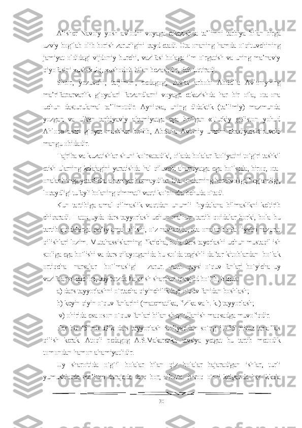 Alisher   Navoiy   yosh   avlodni   voyaga   etkazishda   ta’limni   tarbiya   bi lan   birga
uzviy bog`lab olib borish zarurligini qayd etadi. Ota-ona ning  hamda  o`qituvchining
jamiyat oldidagi  vijdoniy burchi,   vazifasi  bolaga ilm o`rgatish va uning ma’naviy
qiyofasini xush- xulq, xushodob bilan bezashdir, deb uqtiradi.
Shoir,   yozuvchi,   tarjimon,   pedagog,   davlat   arbobi   Abdulla   Avloniyning
ma’rifatparvarlik   g`oyalari   farzandlarni   voyaga   etkazishda   har   bir   oila,   ota-ona
uchun   dasturulamal   ta’limotdir.   Ayniqsa,   uning   didaktik   (ta’limiy)   mazmunda
yozgan   va   ulkan   tarbiyaviy   ahamiyatga   ega   bo`lgan   «Turkiy   guliston   yohud
Ahloq»   asari   g`oyat   mashhur   bo`lib,   Abdulla   Avloniy   umrini   abadiylashtiruvchi
mangu  obidadir.
Tajriba va kuzatishlar shuni ko`rsatadiki, oilada bolalar faoli yatini to`g`ri tashkil
etish ularning kelajagini  yaratishda hal  qiluvchi ahamiyatga ega bo`lsada, biroq, ota-
onalar bunga yetarlicha ahamiyat ber maydilar. Ota-onalarning beparvoligi, beg`amligi,
loqaydligi tufay li bolaning qimmatli vaqti ko`pincha behuda o`tadi.
Kun   tartibiga   amal   qilmaslik   vaqtdan   unumli   foydalana   bil maslikni   keltirib
chiqaradi. Hatto uyda dars tayyorlash uchun  ma’lum   tartib-qoidalar   borki,   bola   bu
tartib-qoidalarga qat’iy amal q ilishi, o`z navbatida, ota-onalar bu faoliyatni nazorat
qilishlari lozim. Mutahassislarning fikricha, bola dars tayerlashi uchun mus taqil ish
stoliga ega bo`lishi va dars qilayotganida bu stolda tegishli  daftar-kitoblardan  bo`lak
ortiqcha     narsalar     bo`lmasligi       zarur.   Hatto   qaysi   o`quv   fanlari   bo`yicha   uy
vazifalarini qachon, qay tarzda  bajarish shartlari mavjud bo`lib, bunda: 
a) dars tayyorlashni o`rtacha q iyinchilikdagi o`quv fanidan boshlash; 
b) keyin qiyin o`quv fanla rini (matematika, fizika va h. k.) tayyorlash;
 v) ohirida esa oson o`q uv fanlari bilan shug`ullanish maqsadga muvofiqdir.
Har   bir   45   minutlik   dars   tayyorlash   faoliyatidan   so`ng   10-15   minut   tanaffus
qilish   kerak.   Atoqli   pedagog   A.S.Makarenko   tavsiya   yetgat   bu   tartib   metodik
tomondan hamon ahamiyatlidir.
Uy   sharoitida   o`g`il   bolalar   bilan   qiz   bolalar   bajaradigan   ish lar,   turli
yumushlarda   ma’lum   darajada   farq   bor,   albatta.   Biroq   o`rni   kelganda   har   ikkala
30 