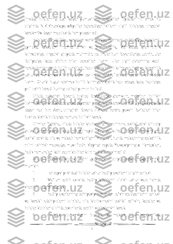 jinsdagi   bolalarning   duch   kelgan  yumushlarni   bajarishlari   foydadan   holi   emas.   Bu
to`g`rida   N.K.Krupskaya   «Ayollar   bajaradigan   ishlarni   o`g`il   bolalarga   o`rgatish
kerakmi?»  degan maqolasida ham yozgan edi.
Bolalarni ozodalikka, saranjom-sarishtalikka, mehnatni qadrlashga, kattalarni,
ayniqsa,   keksalarni   hurmat   qilish   va   mehribonlik,   kichiklarga   g`amho`rlik
ko`rsatishga o`rgatish g`oyatda   muhimdir, ota-onalar buni farzandlariga uqtirib, ular
faoliyati ga   katta   e’tibor   bilan   qarashlari   lozim.   Ular   o`g`il-qizlarining   xatti-
harakatlaridan ogoh bo`lib turishlari, hatto kichik bo`lib ko`ringan hato va kamchilik
uchun   ham   murosasiz   bo`lib,   ularni   tez   orada   bartaraf   etish   choralarini   ko`rishlari
lozim.   Chunki   bugun   ar zimas   bo`lib   ko`ringan   kichik   hato   ertaga   katta   hatolarga
yo`l ochib  beradi buning oqibati yomon bo`ladi.
Oilada   to`ng`ich   farzand   boshqa   farzandlarga   g`amxo`r,   mehribon   bo`lishi
lozim. Xalqimizda «Katta arava qayerdan yursa, kichik arava h am shu yoqda yuradi»
degan   naql   bor.   Zero,   to`ng`ich   farzand   o`zining   barcha   yaxshi   fazilatlari   bilan
boshqa kichik bolalarga namuna bo`lishi kerak.
Olimlar fikricha, oilada bolalar kitobxonligini mohirona tashkil etish ahloqiy
go`zallik   tarbiyasida   katta   rol   yo`naydi.   Shunga   ko`ra,   bolalar   kitobxonligini
tashkil etishda oila va maktab hamkorligini o`rnatish, bunda maktabning etakchilik
rolini  oshirish maqsadga muvofiqdir. Keyingi  paytda Yassaviyning «Hikmat»lari,
hadis namunalari kabi qator kitoblar ko`p nushada nashr etildi.
Oilada bolalarning kitobxonligini  uyushtirishni qo`yidagicha amalga oshirish
mumkin:
1.  Har qaysi yoshdagi bolalar uchun badiiy asarlarni to`g`ri tanlash.
2.   Ma’lum   tartib   asosida   badiiy   kitoblarni   o`q ish   uchun   va qt   h amda
sharoitni t o`g` ri belgilash.
3.   Badiiy   asarlarning   tarbiyaviy   tomondan   ta’sir   etadiganlarini   tanlash
va   kerakli   adabiyotlarni   t o` plab,   oila   kitobxonasini   tashkil   etilishi;   kattalar   va
bolalar kitoblari alo h ida javonlarda tartibli sa qla shnishi kerak.
4.   Bolalar   kitobxonligini   bog`cha   va   maktab   bilan   h amkorlikda
31 