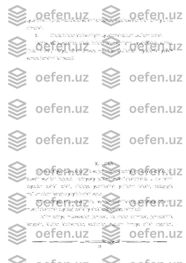 uyushtirish. Bunda m e todistlar va sinf ra h barlari, mutahassislar bilan doimiy alo q a
o` rnatish.
5.  Oilada bolalar kitobxonligini uyushtirishda turli usullarni topish.
Tajriba   va   ku z at i shlar   oilada   bolalar   kitobxonligini   uyushtirishda   su h bat,
ifodali   o`q ish,   h ikoya,   ba h s-munozara   metod   va   usullaridan   foydalanish   yaxshi
samara berishini k o` rsatadi.
XULOSA
Ta’lim-tarbiya muassasalari oila va jamoatchilik tarbiyasini tashkil etishda hal
etuvchi   vazifani   bajaradi.   Tarbiyaviy   ta’sirni   muvofiqlashtirishda   u   o`z   ishini
qaytadan   tashkil   etishi,   oilalarga   yaqinlashish   yo`llarini   izlashi,   pedagogik
ma’lumotlarni kengroq yoyib borishi zarur.
Ta’lim-tarbiya   muassasasi,   oila   va   jamoatchilikning   tarbiyaviy   ta’sirini
muvofiqlashtirish quyidagi tashkiliy shakllarda amalga oshiriladi:
-   Ta’lim-tarbiya   muassasalari   jamoasi,   ota-onalar   qo`mitasi,   jamoatchilik
kengashi,   klublar   kitobxonalar,   stadionlar,   huquqni   himoya   qilish   organlari,
32 