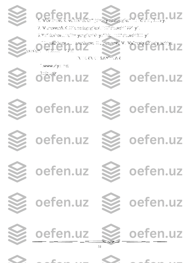 6.  Mavlonova R. va boshqalar “Ijtimoiy pedagogika”  Т .: Istiqlol, 2009 y.
7 . MunavvarA.K.Oila pedagogikasi.T:O‘qituvchi1994-yil.
9 .Yo‘ldashev.J.Ta'lim yangilanish yo‘lida.-T:O‘qituvchi200-yil
                   10.Hasanboev J., Hasanboeva O., Turopova M. Ma’naviy-ahloqiy tarbiya
asoslari. – T. 2000. -  49 b.
INTERNET SAYTLAR
1.www.ziyo_net
2.tdpu.uz
35 