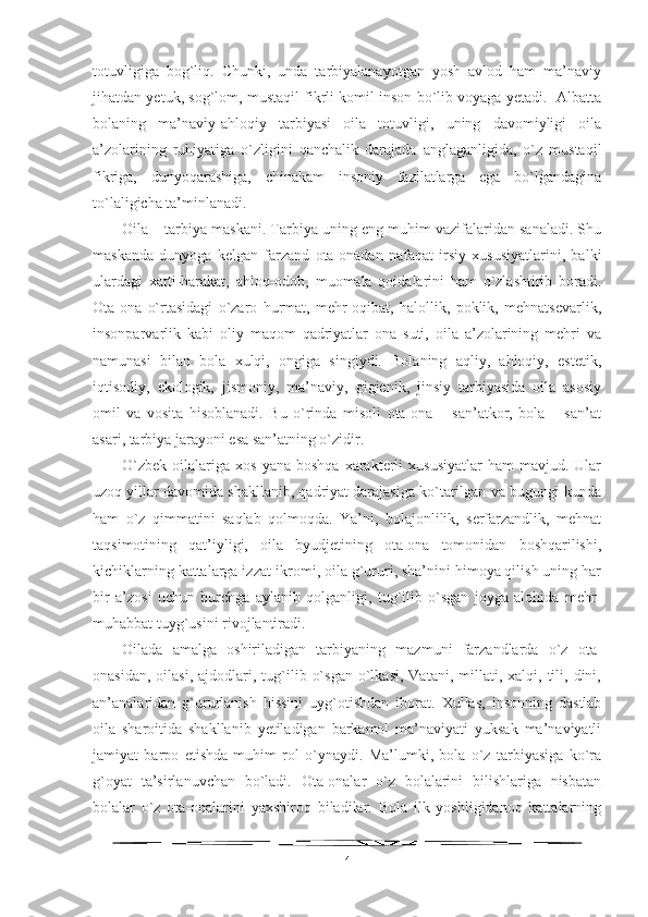 totuvligiga   bog`liq.   Chunki,   unda   tarbiyalanayotgan   yosh   avlod   ham   ma’naviy
jihatdan yetuk, sog`lom, mustaqil fikrli komil inson bo`lib voyaga yetadi.  Albatta
bolaning   ma’naviy-ahloqiy   tarbiyasi   oila   totuvligi,   uning   davomiyligi   oila
a’zolarining   ruhiyatiga   o`zligini   qanchalik   darajada   anglaganligida,   o`z   mustaqil
fikriga,   dunyoqarashiga,   chinakam   insoniy   fazilatlarga   ega   bo`lgandagina
to`laligicha ta’minlanadi.
Oila – tarbiya maskani. Tarbiya uning eng muhim vazifalaridan sanaladi. Shu
maskanda   dunyoga   kelgan   farzand   ota-onadan   nafaqat   irsiy   xususiyatlarini,   balki
ulardagi   xatti-harakat,   ahloq-odob,   muomala   qoidalarini   ham   o`zlashtirib   boradi.
Ota-ona   o`rtasidagi   o`zaro   hurmat,   mehr-oqibat,   halollik,   poklik,   mehnatsevarlik,
insonparvarlik   kabi   oliy   maqom   qadriyatlar   ona   suti,   oila   a’zolarining   mehri   va
namunasi   bilan   bola   xulqi,   ongiga   singiydi.   Bolaning   aqliy,   ahloqiy,   estetik,
iqtisodiy,   ekologik,   jismoniy,   ma’naviy,   gigienik,   jinsiy   tarbiyasida   oila   asosiy
omil   va   vosita   hisoblanadi.   Bu   o`rinda   misoli   ota-ona   –   san’atkor,   bola   –   san’at
asari, tarbiya jarayoni esa san’atning o`zidir.
O`zbek   oilalariga   xos  yana  boshqa  xarakterli  xususiyatlar  ham  mavjud.  Ular
uzoq yillar davomida shakllanib, qadriyat darajasiga ko`tarilgan va bugungi kunda
ham   o`z   qimmatini   saqlab   qolmoqda.   Ya’ni,   bolajonlilik,   serfarzandlik,   mehnat
taqsimotining   qat’iyligi,   oila   byudjetining   ota-ona   tomonidan   boshqarilishi,
kichiklarning kattalarga izzat-ikromi, oila g`ururi, sha’nini himoya qilish uning har
bir   a’zosi   uchun   burchga   aylanib   qolganligi,   tug`ilib   o`sgan   joyga   alohida   mehr-
muhabbat tuyg`usini rivojlantiradi.
Oilada   amalga   oshiriladigan   tarbiyaning   mazmuni   farzandlarda   o`z   ota-
onasidan,   oilasi,   ajdodlari,  tug`ilib  o`sgan  o`lkasi,  Vatani,  millati,  xalqi,  tili,  dini,
an’analaridan   g`ururlanish   hissini   uyg`otishdan   iborat.   Xullas,   insonning   dastlab
oila   sharoitida   shakllanib   yetiladigan   barkamol   ma’naviyati   yuksak   ma’naviyatli
jamiyat   barpo   etishda   muhim   rol   o`ynaydi.   Ma’lumki,   bola   o`z   tarbiyasiga   ko`ra
g`oyat   ta’sirlanuvchan   bo`ladi.   Ota-onalar   o`z   bolalarini   bilishlariga   nisbatan
bolalar   o`z   ota-onalarini   yaxshiroq   biladilar.   Bola   ilk   yoshligidanoq   kattalarning
4 