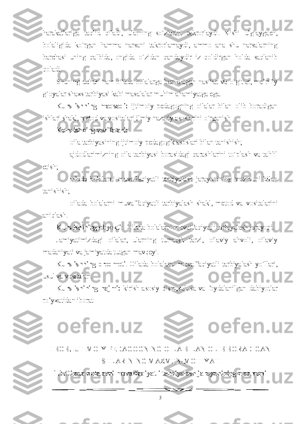 harakatlariga   taqlid   qiladi,   ularning   so`zlarini   takrorlaydi.   Kishi   ulg`aygach,
bolaligida   ko`rgan   hamma   narsani   takrorlamaydi,   ammo   ana   shu   narsalarning
barchasi   uning   qalbida,   ongida   o`zidan   qandaydir   iz   qoldirgan   holda   saqlanib
qoladi.
Shuning uchun ham oilada bolalarga beriladigan nasihat va o`gitlar, ma’rifiy
g`oyalar shaxs tarbiyasi kabi masalalar muhim ahamiyatga ega.
Kurs   ishning   maqsadi:   ijtimoiy   pedagogning   oilalar   bilan   olib   boradigan
ishlari shakl, metod va vositalari ilmiy nazariy asoslarini o`rganish
Kurs ishning vazifalari: 
- oila tarbiyasining ijtimoiy-pedagogik asoslari bilan tanishish;
- ajdodlarimizning   oila   tarbiyasi   borasidagi   qarashlarini   to`plash   va   tahlil
etish; 
- oilada   bolalarni   muvaffaqiyatli   tarbiyalash   jarayonining   mazmuni   bilan
tanishish; 
- oilada   bolalarni   muvaffaqiyatli   tarbiyalash   shakl,   metod   va   vositalarini
aniqlash.
Kurs ishining obyekti :  Oilada bolalarni muvaffaqiyatli tarbiyalash jarayoni.
J amiyatimizdagi   oilalar,   ularning   turmush   tarzi,   oilaviy   ahvoli,   oilaviy
madaniyati va jamiyatda tutgan mavqeyi.
Kurs ishning predmeti . Oilada bolalarni muvaffaqiyatli tarbiyalash yo`llari,
usul va vositalari.
Kurs   ishining   hajmi:   kirish   asosiy   qism,xulosa   va   foydalanilgan   dabiyotlar
ro’yxatidan iborat
I BOB. IJTIMOIY PEDAGOGNING OILA BILAN OLIB BORADIGAN
ISHLARINING MAZMUN-MOHIYATI 
1.1. Oilada bolalarni muvaffaqiyatli tarbiyalash jarayonining mazmuni
5 