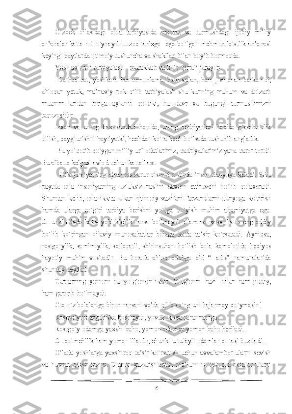 O`zbek   oilasidagi   bola   tarbiyasida   mehnat   va   turmushdagi   ijobiy   milliy
an’analar  katta  rol   o`ynaydi.  Uzoq  tarixga   ega  bo`lgan mehmondo`stlik  an’anasi
keyingi paytlarda ijtimoiy tushuncha va shakllar  bilan boyib bormoqda.
Yosh avlodni tarbiyalash - murakkab va ko`p qirrali jarayon.
  Darhaqiqat,   yoshlarni   har   tomonlama,   ham   aqlan,   ham   jismonan   barkamol,
ahloqan   yetuk,   ma’naviy   pok   qilib   tarbiyalash   shu   kunning   muhum   va   dolzarb
muammolaridan   biriga   aylanib   qoldiki,   bu   davr   va   bugungi   turmushimizni
taqozosidir. 
Inson   va   uning   baxt-saodati   haqida,   uning   qadriyatlari   haqida   g`amho`rlik
qilish, qayg`urishni hayriyatki, hechdan ko`ra kech bo`lsada tushunib angladik.
 Bu yo`qotib qo`ygan milliy urf-odatlarimiz, qadriyatlarimiz yana qaror topdi.
Bu albatta kelgusi avlod uchun katta baxt.
   Oila jamiyatning ajralmas zarur qismidir. Unda inson dunyoga keladi. SHu
paytda   oila   insoniyatning   uzluksiz   naslini   davom   ettiruvchi   bo`lib   qolaveradi.
Shundan   kelib,   oila   ikkita   ulkan   ijtimoiy   vazifani   farzandlarni   dunyoga   keltirish
hamda   ularga   to`g`ri   tarbiya   berishni   yo`lga   qo`yish   muhim   ahamiyatga   ega.
CHunki  oilada katta  yoki  kichik narsa  bo`lmaydi. Hamma  narsa,  hatto eng oddiy
bo`lib   ko`ringan   oilaviy   munosabatlar   bolaga   katta   ta’sir   ko`rsatadi.   Ayniqsa,
rostgo`ylik,   samimiylik,   sadoqatli,   shirinsuhan   bo`lish   bola   kamolotida   beqiyos
hayotiy   muhim   vositadir.   Bu   borada   ahloq–odobga   oid   “Hadis”   namunalarida
shunday deyiladi:   
Gaplarning   yomoni   bu   yolg`onchilikdir.   Yolg`onni   hazil   bilan   ham   jiddiy,
ham gapirib bo`lmaydi. 
Ota o`z bolalariga biron narsani va’da qilib so`ng uni bajarmay qo`ymasin!
Rostgo`ylik ezgulikka boshlaydi, yovuzlik esa jahannamga. 
Rostgo`y odamga yaxshi baho, yomon odamga yomon baho beriladi. 
CHaqimchilik ham yomon illatdir, chunki u tufayli odamlar o`rtasi buziladi.
Oilada   yoshlarga   yaxshiroq   ta’sir   ko`rsatish   uchun   avvalambor   ularni   sevish
va   hurmat   qilish   lozim.   Chunki   kuzatishlardan   ma’lum   bo`lishicha   bolalar   ularni
6 