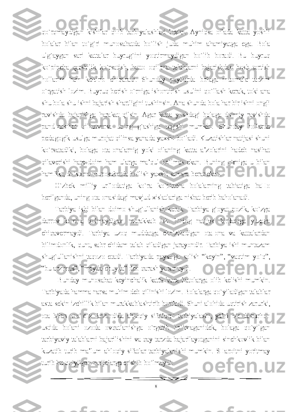 qo`rqmaydigan   kishilar   qilib   tarbiyalashlari   lozim.   Ayniqsa   oilada   katta   yoshli
bolalar   bilan   to`g`ri   munosabatda   bo`lish   juda   muhim   ahamiyatga   ega.   Bola
ulg`aygan   sari   kattalar   buyrug`ini   yoqtirmaydigan   bo`lib   boradi.   Bu   buyruq
ko`pincha   qarshilik   ko`rsatish,   hatto   oqilona   talablarni   bajarishdan   bosh   tortish
hollarini   ham   keltirib   chiqaradi.   Shunday   paytlarda   bolaga   muomala   tarzini
o`rgatish lozim. Buyruq berish o`rniga ishontirish usulini qo`llash kerak, toki ana
shu bola shu ishni bajarish shartligini tushinsin. Ana shunda bola har bir ishni ongli
ravishda   bajarishga   harakat   qilsin.   Agar   katta   yoshdagi   bolaga   doimiy   ravishda
pand-nasihat   qilinaversa   uning   g`ashiga   tegishi   mumkin.   Shunday   hollarda
pedagogik usulga murojat qilinsa yanada yaxshi bo`ladi. Kuzatishlar natijasi shuni
ko`rsatadiki,   bolaga   ota-onalarnig   yoki   oilaning   katta   a’zolarini   hadeb   nasihat
qilaverishi   ham   doim   ham   ularga   ma’qul   bo`lmas   ekan.   Buning   o`rniga   u   bilan
hamfikr, do`stona munosabatda bo`lish yaxshi samara berar ekan. 
O`zbek   milliy   urf-odatiga   ko`ra   ko`pincha   bolalarning   tabiatiga   baHo
berilganda, uning ota-onasidagi mavjud xislatlariga nisbat berib baholanadi. 
Tarbiya   ishi   bilan   doimo   shug`ullanish   kerak.   Tarbiya   g`oyat   nozik,   ko`zga
darrov   ko`rina   qolmaydigan   murakkab   ish.   Uning   natijasi   birdaniga   yuzaga
chiqavermaydi.   Tarbiya   uzoq   muddatga   cho`ziladigan   ota-ona   va   kattalardan
bilimdonlik, qunt, sabr-chidam  talab qiladigan jarayondir. Tarbiya ishi muntazam
shug`ullanishni   taqozo   etadi.   Tarbiyada   paysalga   solish   “keyin”,   “vaqtim   yo`q”,
“bu arzimas”, “mayda-chuyda” deb qarash yaramaydi.
  Bunday   munosabat   keyinchalik   katta-katta   hatolarga   olib   kelishi   mumkin.
Tarbiyada hamma narsa muhim deb qilinishi lozim. Bolalarga qo`yiladigan talablar
asta-sekin izchillik bilan murakkablashtirib boriladi. Shuni alohida uqtirish zarurki,
ota   bilan   ona   o`z   farzandida   ahloqiy   sifatlarni   tarbiyalashi,   ya’ni   bir   dasturhon
ustida   bolani   ozoda   ovqatlanishga   o`rgatib   bo`lmaganidek,   bolaga   qo`yilgan
tarbiyaviy talablarni bajarilishini va qay tarzda bajarilayotganini sinchkovlik bilan
kuzatib   turib   ma’lum   ahloqiy   sifatlar   tarbiyalanishi   mumkin.   SHaroitni   yoritmay
turib bu qo`yilgan natijalarga erishib bo`lmaydi.
8 