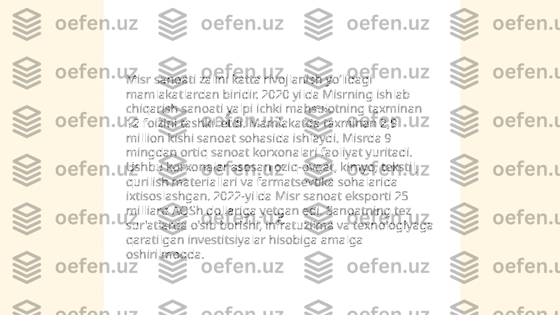 ...
t.me/slaydai_bot Misr sanoati zalini katta rivojlanish yoʻlidagi 
mamlakatlardan biridir. 2020 yilda Misrning ishlab 
chiqarish sanoati yalpi ichki mahsulotning taxminan 
12 foizini tashkil etdi. Mamlakatda taxminan 2,9 
million kishi sanoat sohasida ishlaydi. Misrda 9 
mingdan ortiq sanoat korxonalari faoliyat yuritadi. 
Ushbu korxonalar asosan oziq-ovqat, kimyo, tekstil, 
qurilish materiallari va farmatsevtika sohalarida 
ixtisoslashgan. 2022-yilda Misr sanoat eksporti 25 
milliard AQSh dollariga yetgan edi. Sanoatning tez 
sur'atlarda o'sib borishi, infratuzilma va texnologiyaga 
qaratilgan investitsiyalar hisobiga amalga 
oshirilmoqda. 