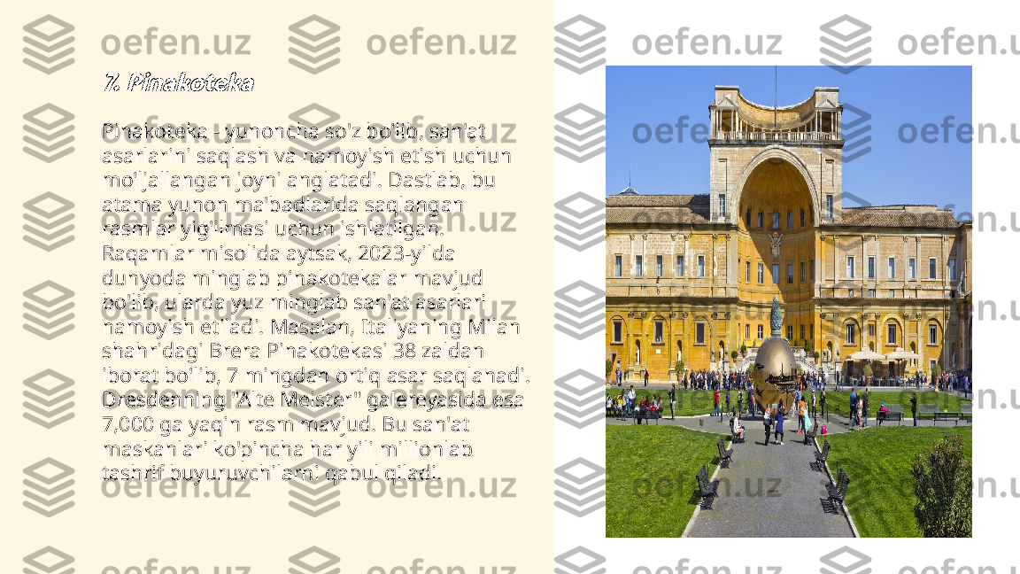 ...
t.me/slaydai_bot7. PinakotekaPinakoteka - yunoncha so'z bo'lib, san'at 
asarlarini saqlash va namoyish etish uchun 
mo'ljallangan joyni anglatadi. Dastlab, bu 
atama yunon ma'badlarida saqlangan 
rasmlar yig'ilmasi uchun ishlatilgan. 
Raqamlar misolida aytsak, 2023-yilda 
dunyoda minglab pinakotekalar mavjud 
bo'lib, ularda yuz minglab san'at asarlari 
namoyish etiladi. Masalan, Italiyaning Milan 
shahridagi Brera Pinakotekasi 38 zaldan 
iborat bo'lib, 7 mingdan ortiq asar saqlanadi. 
Dresdenning "Alte Meister" galereyasida esa 
7,000 ga yaqin rasm mavjud. Bu san'at 
maskanlari ko'pincha har yili millionlab 
tashrif buyuruvchilarni qabul qiladi. 