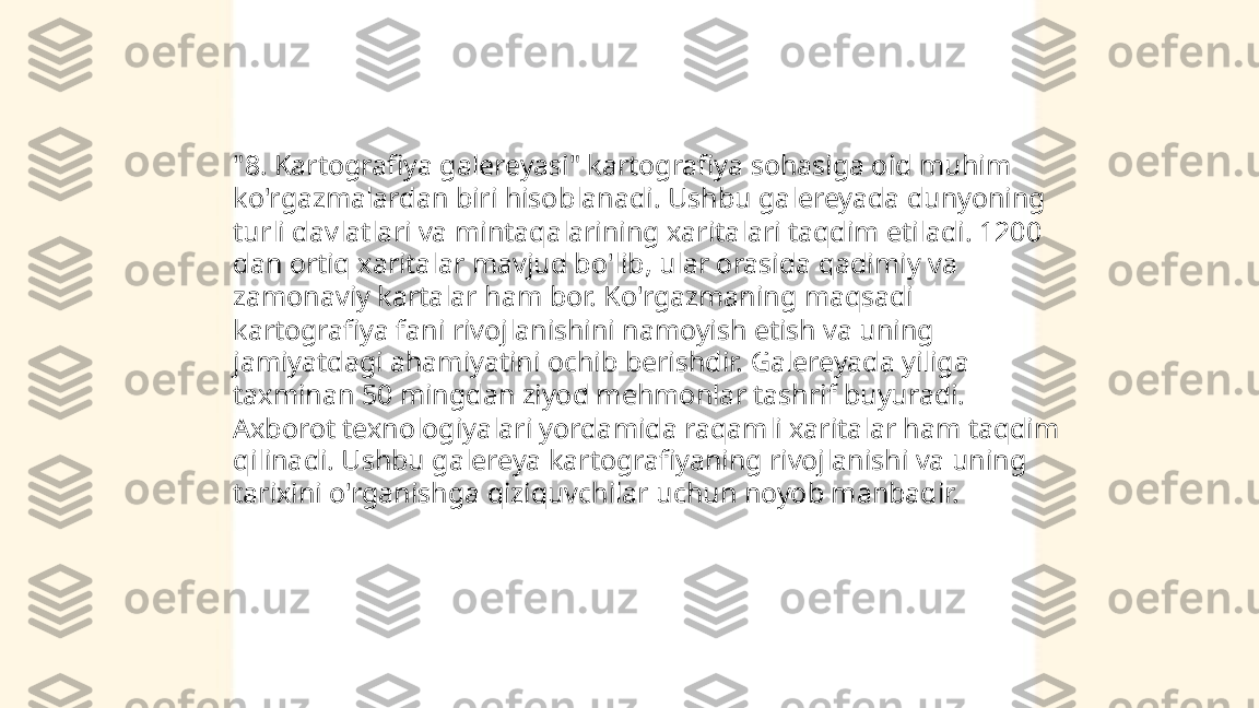 ...
t.me/slaydai_bot"8. Kartografiya galereyasi" kartografiya sohasiga oid muhim 
ko'rgazmalardan biri hisoblanadi. Ushbu galereyada dunyoning 
turli davlatlari va mintaqalarining xaritalari taqdim etiladi. 1200 
dan ortiq xaritalar mavjud bo'lib, ular orasida qadimiy va 
zamonaviy kartalar ham bor. Ko'rgazmaning maqsadi 
kartografiya fani rivojlanishini namoyish etish va uning 
jamiyatdagi ahamiyatini ochib berishdir. Galereyada yiliga 
taxminan 50 mingdan ziyod mehmonlar tashrif buyuradi. 
Axborot texnologiyalari yordamida raqamli xaritalar ham taqdim 
qilinadi. Ushbu galereya kartografiyaning rivojlanishi va uning 
tarixini o'rganishga qiziquvchilar uchun noyob manbadir. 