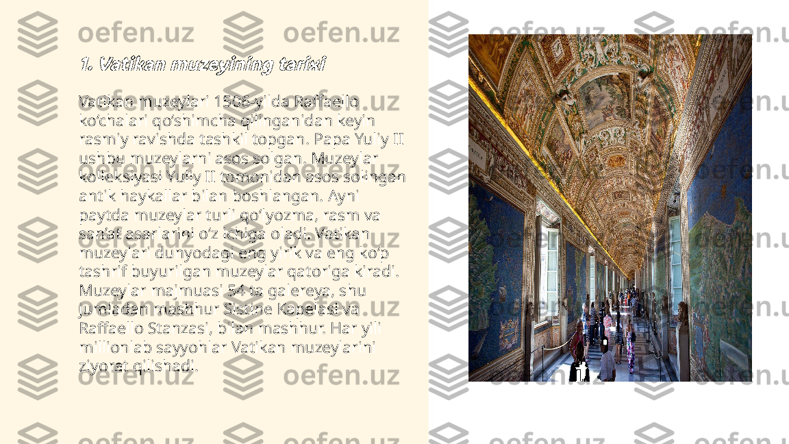 ...
t.me/slaydai_bot1. Vatikan muzeyining tarixiVatikan muzeylari 1506-yilda Raffaello 
ko‘chalari qo‘shimcha qilinganidan keyin 
rasmiy ravishda tashkil topgan. Papa Yuliy II 
ushbu muzeylarni asos solgan. Muzeylar 
kolleksiyasi Yuliy II tomonidan asos solingan 
antik haykallar bilan boshlangan. Ayni 
paytda muzeylar turli qo‘lyozma, rasm va 
san’at asarlarini o‘z ichiga oladi. Vatikan 
muzeylari dunyodagi eng yirik va eng ko‘p 
tashrif buyurilgan muzeylar qatoriga kiradi. 
Muzeylar majmuasi 54 ta galereya, shu 
jumladan mashhur Sistine Kapelasi va 
Raffaello Stanzasi, bilan mashhur. Har yili 
millionlab sayyohlar Vatikan muzeylarini 
ziyorat qilishadi. 