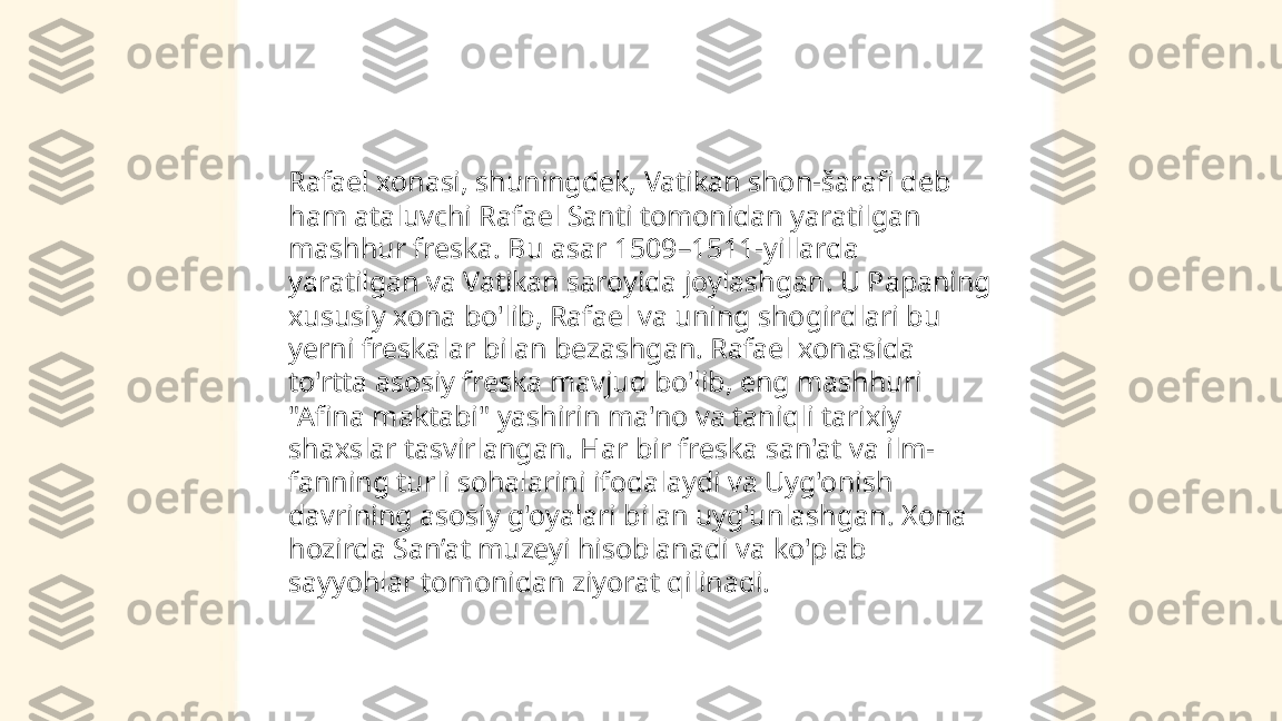 ...
t.me/slaydai_bot Rafael xonasi, shuningdek, Vatikan shon-šarafi deb 
ham ataluvchi Rafael Santi tomonidan yaratilgan 
mashhur freska. Bu asar 1509–1511-yillarda 
yaratilgan va Vatikan saroyida joylashgan. U Papaning 
xususiy xona bo'lib, Rafael va uning shogirdlari bu 
yerni freskalar bilan bezashgan. Rafael xonasida 
to'rtta asosiy freska mavjud bo'lib, eng mashhuri 
"Afina maktabi" yashirin ma'no va taniqli tarixiy 
shaxslar tasvirlangan. Har bir freska san'at va ilm-
fanning turli sohalarini ifodalaydi va Uyg'onish 
davrining asosiy g'oyalari bilan uyg'unlashgan. Xona 
hozirda San’at muzeyi hisoblanadi va ko'plab 
sayyohlar tomonidan ziyorat qilinadi. 