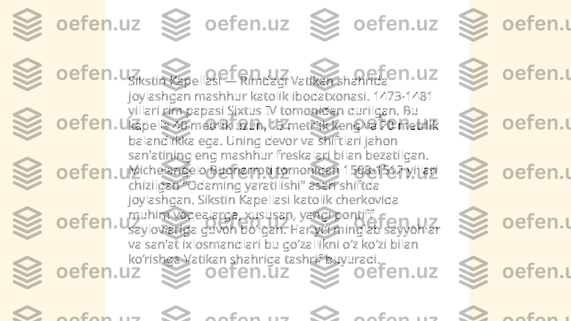 ...
t.me/slaydai_bot Sikstin Kapellasi — Rimdagi Vatikan shahrida 
joylashgan mashhur katolik ibodatxonasi. 1473-1481 
yillari rim papasi Sixtus IV tomonidan qurilgan. Bu 
kapella 40 metrlik uzun, 13 metrlik keng va 20 metrlik 
balandlikka ega. Uning devor va shiftlari jahon 
san'atining eng mashhur freskalari bilan bezatilgan. 
Michelangelo Buonarroti tomonidan 1508-1512 yillari 
chizilgan “Odaming yaratilishi” asari shiftda 
joylashgan. Sikstin Kapellasi katolik cherkovida 
muhim voqealarga, xususan, yangi pontiff 
saylovlariga guvoh bo‘lgan. Har yili minglab sayyohlar 
va san'at ixlosmandlari bu go‘zallikni o‘z ko‘zi bilan 
ko‘rishga Vatikan shahriga tashrif buyuradi. 