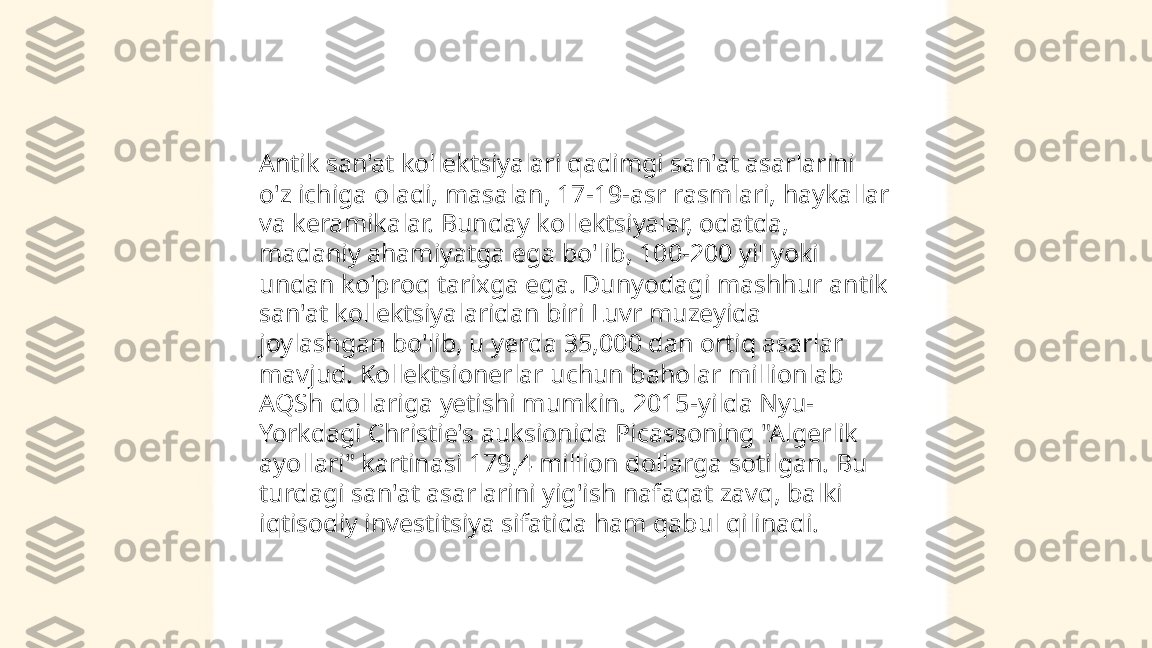 ...
t.me/slaydai_bot Antik san'at kollektsiyalari qadimgi san'at asarlarini 
o'z ichiga oladi, masalan, 17-19-asr rasmlari, haykallar 
va keramikalar. Bunday kollektsiyalar, odatda, 
madaniy ahamiyatga ega bo'lib, 100-200 yil yoki 
undan ko'proq tarixga ega. Dunyodagi mashhur antik 
san'at kollektsiyalaridan biri Luvr muzeyida 
joylashgan bo'lib, u yerda 35,000 dan ortiq asarlar 
mavjud. Kollektsionerlar uchun baholar millionlab 
AQSh dollariga yetishi mumkin. 2015-yilda Nyu-
Yorkdagi Christie's auksionida Picassoning "Algerlik 
ayollari" kartinasi 179,4 million dollarga sotilgan. Bu 
turdagi san'at asarlarini yig'ish nafaqat zavq, balki 
iqtisodiy investitsiya sifatida ham qabul qilinadi. 