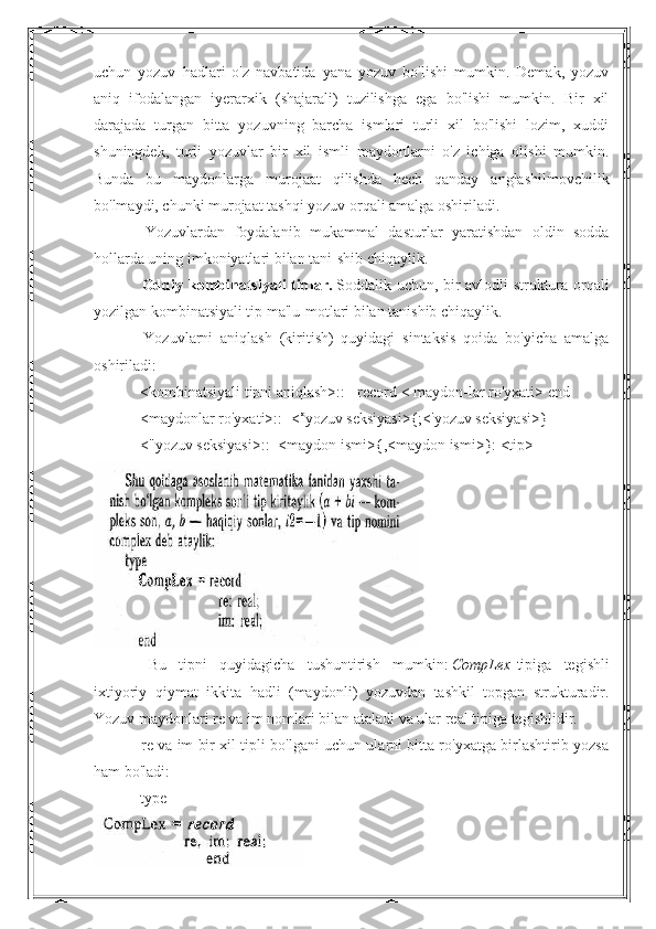 uchun   yozuv   hadlari   o'z   navbatida   yana   yozuv   bo'lishi   mumkin.   Demak,   yozuv
aniq   ifodalangan   iyerarxik   (shajarali)   tuzilishga   ega   bo'lishi   mumkin.   Bir   xil
darajada   turgan   bitta   yozuvning   barcha   ismlari   turli   xil   bo'lishi   lozim,   xuddi
shuningdek,   turli   yozuvlar   bir   xil   ismli   maydonlarni   o'z   ichiga   olishi   mumkin.
Bunda   bu   maydonlarga   murojaat   qilishda   hech   qanday   anglashilmovchilik
bo'lmaydi, chunki murojaat tashqi yozuv orqali amalga oshiriladi.
                        Yozuvlardan   foydalanib   mukammal   dasturlar   yaratishdan   oldin   sodda
hollarda uning imkoniyatlari bilan tani-shib chiqaylik.
                        Oddiy  kombinatsiyali  tiplar.   Soddalik  uchun,  bir   avlodli   struktura  orqali
yozilgan kombinatsiyali tip ma'lu-motlari bilan tanishib chiqaylik.
                        Yozuvlarni   aniqlash   (kiritish)   quyidagi   sintaksis   qoida   bo'yicha   amalga
oshiriladi:
                       <kombinatsiyali tipni aniqlash>::= record < maydon-lar ro'yxati> end
                       <maydonlar ro'yxati>::=< >
yozuv seksiyasi>{;<'yozuv seksiyasi>}
                       <"yozuv seksiyasi>::=<maydon ismi>{,<maydon ismi>}: <tip>
                        Bu   tipni   quyidagicha   tushuntirish   mumkin :   CompLex   tipiga   tegishli
ixtiyoriy   qiymat   ikkita   hadli   ( maydonli )   yozuvdan   tashkil   topgan   strukturadir .
Yozuv maydonlari re va im nomlari bilan ataladi va ular real tipiga tegishlidir.
                        re va im bir xil tipli bo'lgani uchun ularni bitta ro'yxatga birlashtirib yozsa
ham bo'ladi:
                        type 