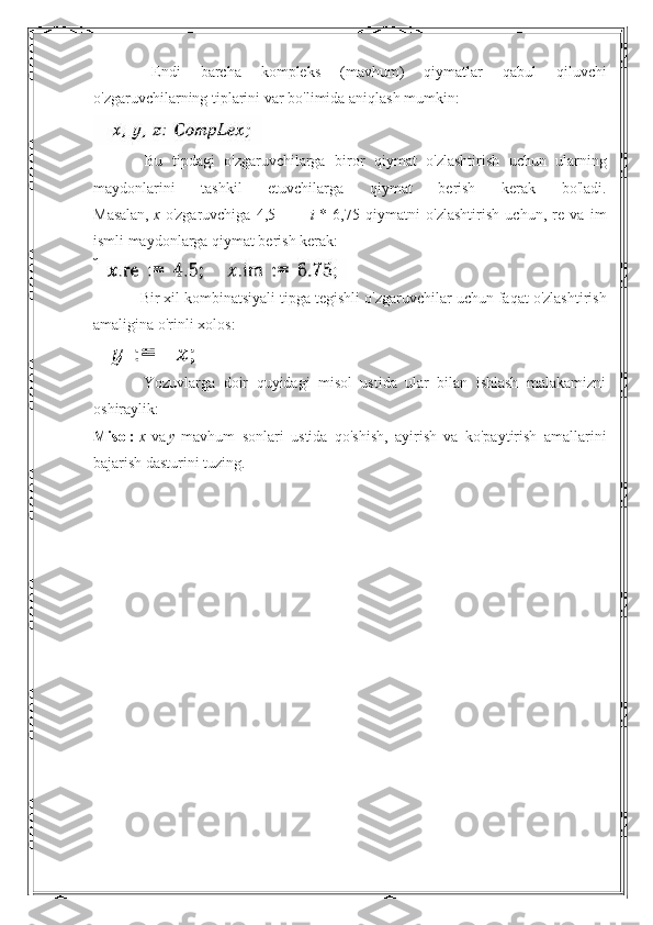                       Endi   barcha   kompleks   ( mavhum )   qiymatlar   qabul   qiluvchi
o ' zgaruvchilarning   tiplarini   var   bo ' limida   aniqlash   mumkin :
                        Bu   tipdagi   o ' zgaruvchilarga   biror   qiymat   o ' zlashtirish   uchun   ularning
maydonlarini   tashkil   etuvchilarga   qiymat   berish   kerak   bo ' ladi .
Masalan,   x   o'zgaruvchiga   4,5   +   + i   *   6,75   qiymatni   o'zlashtirish   uchun,   re   va   im
ismli maydonlarga qiymat berish kerak:
                        Bir   xil   kombinatsiyali   tipga   tegishli   o ' zgaruvchilar   uchun   faqat   o ' zlashtirish
amaligina   o ' rinli   xolos :
                        Yozuvlarga   doir   quyidagi   misol   ustida   ular   bilan   ishlash   malakamizni
oshiraylik:
Misol:   x   va   у   mavhum   sonlari   ustida   qo'shish,   ayirish   va   ko'paytirish   amallarini
bajarish dasturini tuzing.
  