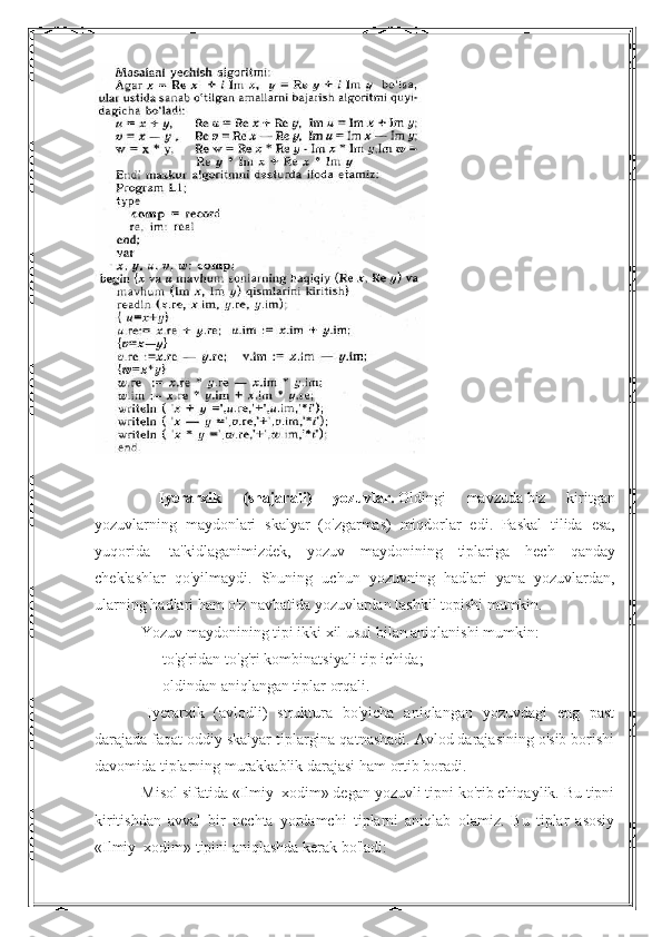  
                        Iyerarxik   ( shajarali )   yozuvlar .   Oldingi   mavzuda   biz   kiritgan
yozuvlarning   maydonlari   skalyar   ( o ' zgarmas )   miqdorlar   edi .   Paskal   tilida   esa ,
yuqorida     ta ' kidlaganimizdek ,   yozuv   maydonining   tiplariga   hech   qanday
cheklashlar   qo ' yilmaydi .   Shuning   uchun   yozuvning   hadlari   yana   yozuvlardan ,
ularning   hadlari   ham   o ' z   navbatida   yozuvlardan   tashkil   topishi   mumkin .
                        Yozuv maydonining tipi ikki xil usul bilan aniqlanishi mumkin:
                       ■      to'g'ridan-to'g'ri kombinatsiyali tip ichida;
                       ■      oldindan aniqlangan tiplar orqali.
                        Iyerarxik   (avlodli)   struktura   bo'yicha   aniqlangan   yozuvdagi   eng   past
darajada faqat oddiy skalyar tiplargina qatnashadi. Avlod darajasining o'sib borishi
davomida tiplarning murakkablik darajasi ham ortib boradi.
                       Misol sifatida «Ilmiy_xodim» degan yozuvli tipni ko'rib chiqaylik. Bu tipni
kiritishdan   avval   bir   nechta   yordamchi   tiplarni   aniqlab   olamiz.   Bu   tiplar   asosiy
«Ilmiy_xodim» tipini aniqlashda kerak bo'ladi:                     