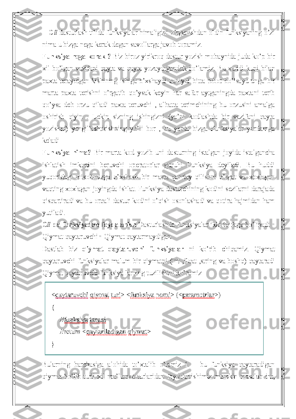       C# dasturlash tilida funksiyalar nimaligini o’rganishdan oldin funksiyaning o’zi
nima u bizga nega kerak degan savollarga javob topamiz.
Funksiya nega kerak ?  Biz biroz yirikroq dastur yozish mobaynida juda ko’p bir
xil bo’lgan vazifani qayta va qayta yozayotgandek bo’lamiz. Bu xuddi kuni bilan
paxta  terayotgan  kishining  ishiga   o’xshaydi   qaniydi   bitta  robot  bo’lsayu  unga   bir
marta   paxta   terishni   o’rgatib   qo’ysak   keyin   har   safar   aytganingda   paxtani   terib
qo’ysa   deb   orzu   qiladi   paxta   teruvchi   ,   albatta   terimchining   bu   orzusini   amalga
oshirish   qiyin   .   Lekin   sizning   ishingizni   (ya’ni   kodlashda   bir   vazifani   qayta
yozishni)   yengillashtirishning   yo’li   bor   ,   bu   yerda   bizga   Funksiyalar   yordamga
keladi
Funksiya   nima?   Bir   marta   kod   yozib   uni   dasturning   istalgan   joyida   istalgancha
ishlatish   imkonini   beruvchi   operatorlar   guruhi   Funksiya   deyiladi.   Bu   huddi
yuqoridagi   misolimizga   o’xshash   bir   marta   qanday   qilishni   o’rgat   va   xoxlagan
vaqting xoxlagan joyingda ishlat. Funksiya dasturchining kodini sezilarni darajada
qisqartiradi va bu orqali dastur kodini o’qish osonlashadi  va qotira hajmidan ham
yutiladi.
C# da funksiyadan foydalanish   Dasturlashda funksiyalar ikki toifaga bo’linadi •
Qiymat qaytaruvchi • Qiymat qaytarmaydigan
Dastlab   biz   qiymat   qaytaruvchi   funksiyalar   ni   ko’rib   chiqamiz.   Qiymat
qaytaruvchi funksiyalar  malum bir qiymatni (int ,float ,string va boshq) qaytaradi
Qiymat qaytaruvchi funksiya larning tuzilishini ko’ramiz
Bularning   barchasiga   alohida   to’xtalib   o’tamiz   1.   -   bu   funksiya   qaytaradigan
qiymat   bo’lib   turli   xil   ma’lumot   turlaridan   foydalanishimiz   mumkin   masalan   int, 