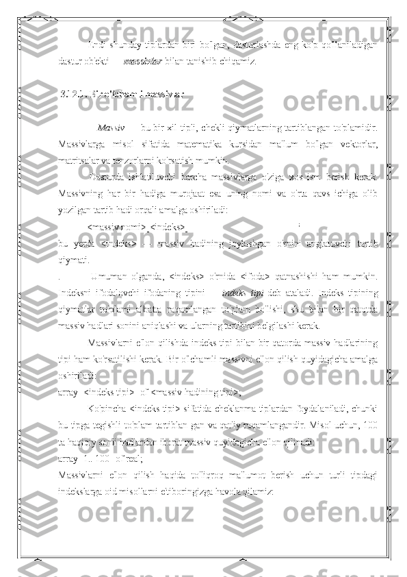                         Endi   shunday   tiplardan   biri   bo'lgan,   dasturlashda   eng   ko'p   qo'llaniladigan
dastur ob'ekti —   massivlar   bilan tanishib chiqamiz.
 
  3.12.1. Bir o'lchamli massivlar
 
                       Massiv   — bu bir xil tipli, chekli qiymatlarning tartiblangan to'plamidir.
Massivlarga   misol   sifatida   matematika   kursidan   ma'lum   bo'lgan   vektorlar,
matritsalar va tenzorlarni ko'rsatish mumkin.
                        Dasturda   ishlatiluvchi   barcha   massivlarga   o'ziga   xos   ism   berish   kerak.
Massivning   har   bir   hadiga   murojaat   esa   uning   nomi   va   o'rta   qavs   ichiga   olib
yozilgan tartib hadi orqali amalga oshiriladi:
                       <massiv nomi>[<indeks>]                                                                                             ;
bu   yerda   <indeks>   —   massiv   hadining   joylashgan   o'rnini   anglatuvchi   tartib
qiymati.
.                       Umuman   olganda,   <indeks>   o'rnida   <ifoda>   qatnashishi   ham   mumkin.
Indeksni   ifodalovchi   ifodaning   tipini   —   indeks	
 tipi   deb   ataladi.   Indeks   tipining
qiymatlar   to'plami   albatta   raqamlangan   to'plam   bo'lishi,   shu   bilan   bir   qatotda
massiv hadlari sonini aniqlashi va ularning tartibini belgilashi kerak.
                        Massivlarni  e'lon qilishda indeks tipi bilan bir  qatorda massiv hadlarining
tipi ham ko'rsatilishi kerak. Bir o'lcha mli massivni e'lon qilish quyidagicha amalga
oshiriladi:
array [<indeks tipi>] of <massiv hadining tipi>;
                       Ko'pincha <indeks tipi> sifatida cheklanma tiplardan foydalaniladi, chunki
bu tipga tegishli to'plam tartiblan-gan va qat'iy raqamlangandir. Misol uchun, 100
ta haqiqiy sonli hadlardan iborat massiv quyidagicha e'lon qilinadi:
array [1.. 100] of real;
Massivlarni   e'lon   qilish   haqida   to'liqroq   ma'lumot   berish   uchun   turli   tipdagi
indekslarga oid misollarni e'tiboringizga havola qilamiz:
                                                                                                                                                                                  