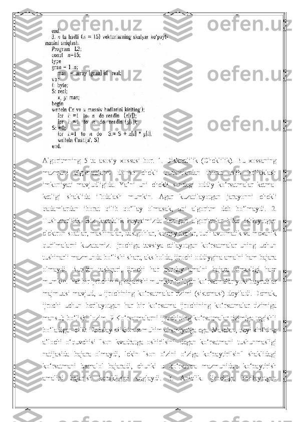 Algoritmning   5   ta   asosiy   xossasi   bor.   1.   Diskretlilik   (Cheklilik).   Bu   xossaning
mazmuni   algoritmlarni   doimo   chekli   qadamlardan   iborat   qilib   bo‘laklash
imkoniyati   mavjudligida.   Ya’ni   uni   chekli   sondagi   oddiy   ko‘rsatmalar   ketma-
ketligi   shaklida   ifodalash   mumkin.   Agar   kuzatilayotgan   jarayonni   chekli
qadamlardan   iborat   qilib   qo‘llay   olmasak,   uni   algoritm   deb   bo‘lmaydi.   2.
Tushunarlilik.   Biz   kundalik   hayotimizda   berilgan   algoritmlar   bilan   ishlayotgan
elektron soatlar, mashinalar, dastgohlar, kompyuterlar, turli avtomatik va mexanik
qurilmalarni   kuzatamiz.   Ijrochiga   tavsiya   etilayotgan   ko‘rsatmalar   uning   uchun
tushinarli mazmunda bo‘lishi shart, aks holda, ijrochi oddiygina amalni ham bajara
olmaydi.   Bundan   tashqari,   ijrochi   har   qanday   amalni   bajara   olmasligi   ham
mumkin. Har bir ijrochining bajarishi mumkin bo‘lgan ko‘rsatmalar yoki buyruqlar
majmuasi   mavjud,   u   ijrochining   ko‘rsatmalar   tizimi   (sistemasi)   deyiladi.   Demak,
ijrochi   uchun   berilayotgan   har   bir   ko‘rsatma   ijrochining   ko‘rsatmalar   tizimiga
mansub bo‘lishi lozim. 9 Ko‘rsatmalarni ijrochining ko‘rsatmalar tizimiga tegishli
bo‘ladigan qilib ifodalay olishimiz muhim ahamiyatga ega. Masalan, quyi sinfning
a’lochi   o‘quvchisi   "son   kvadratga   oshirilsin"   degan   ko‘rsatmani   tushunmasligi
natijasida   bajara   olmaydi,   lekin   "son   o‘zini   o‘ziga   ko‘paytirilsin"   shaklidagi
ko‘rsatmani   bemalol   bajaradi,   chunki   u   ko‘rsatma   mazmunidan   ko‘paytirish
amalini   bajarish   kerakligini   anglaydi.   3.   Aniqlik.   Ijrochiga   berilayotgan 