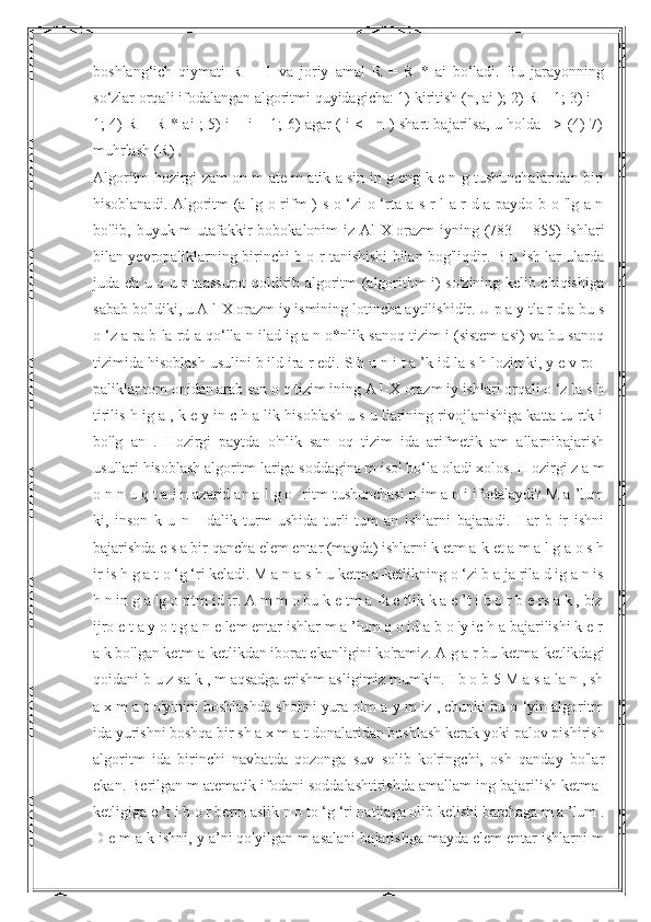 boshlang‘ich   qiymati   R   =   1   va   joriy   amal   R   =   R   *   ai   bo‘ladi.   Bu   jarayonning
so‘zlar orqali ifodalangan algoritmi quyidagicha: 1) kiritish (n, ai ); 2) R = 1; 3) i =
1; 4) R = R * ai ; 5) i = i + 1; 6) agar ( i <= n ) shart bajarilsa, u holda => (4) 7)
muhrlash (R) .
Algoritm hozirgi zam on m ate m atik a sin in g eng k e n g tushunchalaridan biri
hisoblanadi. Algoritm (a lg o rifm ) s o ‘zi o ‘rta a s r l a r d a paydo b o 'lg a n
bo'lib, buyuk m utafakkir  bobokalonim  iz Al-X orazm  iyning (783— 855) ishlari
bilan yevropaliklarning birinchi b o r tanishishi bilan bog'liqdir. B u ish lar ularda
juda ch u q u r taassurot qoldirib algoritm (algorithm i) so'zining kelib chiqishiga
sabab bo'ldiki, u A l-X orazm iy ismining lotincha aytilishidir. U p a y tla r d a bu s
o ‘z a ra b la rd a qo‘lla n ilad ig a n o*nlik sanoq tizim i (sistem asi) va bu sanoq
tizimida hisoblash usulini b ild ira r edi. S h u n i t a ’k id la s h lozimki, y e v ro -
paliklar tom onidan arab san o q tizim ining A l-X orazm iy ishlari orqali o ‘z la s h
tirilis h ig a , k e y in c h a lik hisoblash u s u llarining rivojlanishiga katta tu rtk i
bo'lg   an   .   Hozirgi   paytda   o'nlik   san   oq   tizim   ida   arifmetik   am   allarnibajarish
usullari hisoblash algoritm lariga soddagina m isol bo‘la oladi xolos. H ozirgi z a m
o n n u q t a i n azarid an a l g o   ritm tushunchasi n im a n i ifodalaydi? M a ’lum
ki,   inson   k   u   n   -   dalik   turm   ushida   turli-tum   an   ishlarni   bajaradi.   Har   b   ir   ishni
bajarishda e s a bir qancha elem entar (mayda) ishlarni k etm a-k et a m a l g a o s h
ir is h g a t o ‘g ‘ri keladi. M a n a s h u ketm a-ketlikning o ‘zi b a ja rila d ig a n is
h n in g a lg o ritm id ir. A m m o bu k e tm a -k e tlik k a e ’t i b o r b e rs a k , biz
ijro e t a y o t g a n e lem entar ishlar m a ’lum q o id a b o 'y ic h a bajarilishi k e r
a k bo'lgan ketm a-ketlikdan iborat ekanligini ko'ramiz. A g a r bu ketma-ketlikdagi
qoidani b u z sa k , m aqsadga erishm asligimiz mumkin. I b o b 5 M a s a la n , sh
a x m a t o'yinini boshlashda shohni yura olm a y m iz , chunki bu o ‘yin algoritm
ida yurishni boshqa bir sh a x m a t donalaridan boshlash kerak yoki palov pishirish
algoritm   ida   birinchi   navbatda   qozonga   suv   solib   ko'ringchi,   osh   qanday   bo'lar
ekan. Berilgan m atematik ifodani soddalashtirishda amallam ing bajarilish ketma-
ketligiga e ’t i b o r berm aslik n o to ‘g ‘ri natijaga olib kelishi barchaga m a ’lum .
D e m a k ishni, y a’ni qo'yilgan m asalani bajarishga mayda elem entar ishlarni m 