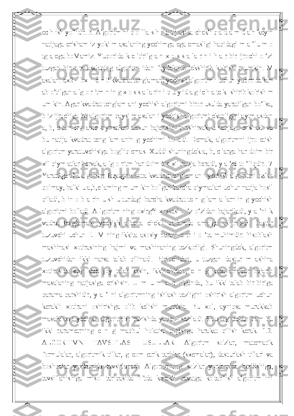 ec h ish yo'lidir. 3. Algoritm ni q o 'lla s h n a tij asida chekli q a d a m d a n keyin
natijaga erisham iz yoki m asalaning yechimga ega emasligi haqidagi m a ’lu m o
tg a ega boMamiz. Yuqorida k e ltirilg a n x o s s a la r n i h a r bir ijrochi o ‘zi
tuzgan   biror   m   asalaning   algoritm   idan   foydalanib   tekshirib   ko'rishi   rnumkin.   M
asalan: ax2 + bx + c = 0 kvadrat tenglamani yechish algoritm i uchun yuqorida san
ab o‘tilgan a lg o r itm n in g x o s s a la rin i q u y id a g ic h a te k   shirib ko'rish m
um kin. Agar kvadrat tenglam ani yechish algoritmi biror usulda yaratilgan bo‘lsa,
b iz ijrochiga bu algoritm qaysi m asalan i yechish algoritmi ekanligini aytm asdan
a, b, c lam ing aniq qiymatlari uchun bajarishni topshirsak, u natijaga erishadi  va
bu   natija   kvadrat   teng   lam   anin   g   yechimi   bo'ladi.   Demak,   algoritmni   ijro   etish
algoritm yaratuvchisiga bog'liq emas. Xuddi shuningdek a, b, c larga har doim bir
xil qiym atlar bersak, a lg o ritm har doim bir xil natija beradi, y a ’ni to ‘liqdir.. 7
Yaratilgan bu algoritm faqatgina bitta kvadrat tenglam an i yechish algoritmi bo'lib
qolmay, balki u a,b,c laming m um kin bo'lgan barcha qiymatlari uchun natija hosil
qiladi, b in o b a rin u sh u turdagi barcha kvadrat te n g lam a larn in g yechish
algoritmi bo'ladi. A lgoritm ning oxirg^i xossasi  o ‘z-o‘zidan bajariladi, y a ’ni k
vadrat   tenglamani   yechish   albatta   chekli   qadamda   amalga   oshiriladi.   Dastur
tuzuvchi   uchun   EHM   ning   ikkita   asosiy   param   e   tr   i   o   ‘ta   muhimdir:   hisoblash
mashinasi   xotirasining   hajmi   va   mashinaning   tezkorligi.   Shuningdek,   algoritm
tuzuvchidan   ikki   narsa   talab   qilinadi.   Birinchidan,   u   tuzgan   dastur   m   ashina
xotirasida   eng   kam   joy   talab   etsin,   ikkinchidan,   e   n   g   kam   amallar   bajarib
masalaning   natijasiga   erishsin.   U   m   u   m   a   n   olganda,   bu   ikki   talab   bir-biriga
qarama-qarshidir,   y   a   ’   ni   algoritmning   ishlash   tezligini   oshirish   algoritm   uchun
kerakli   xotirani   oshirishga   olib   kelishi   mumkin.   Bu   xol,   ayniqsa   murakkab
masalalarni   yechish   algoritmini   tuzishda   yaqqol   seziladi.   Shuning   uchun   ham   bu
ikki   parametrning   e   n   g   maqbul   holatini   topishga   harakat   qilish   kerak.   1.2.
ALGORITMNI   TAVSIFLASH   USULLARI   Algoritm   so'zlar,   matematik
formulalar,   algoritmik   tillar,   g   eom   etrik   tarhlar   (sxemalar),   dasturlash   tillari   va
boshqalar   yordamida   tavsiflanadi.   Algoritmning   so'zlar   yordamida   berilishiga,
tavsiflanishiga   misol   tariqasida   liftda   kerakli   qavatga   ko'tarilish   algoritm   ini 
