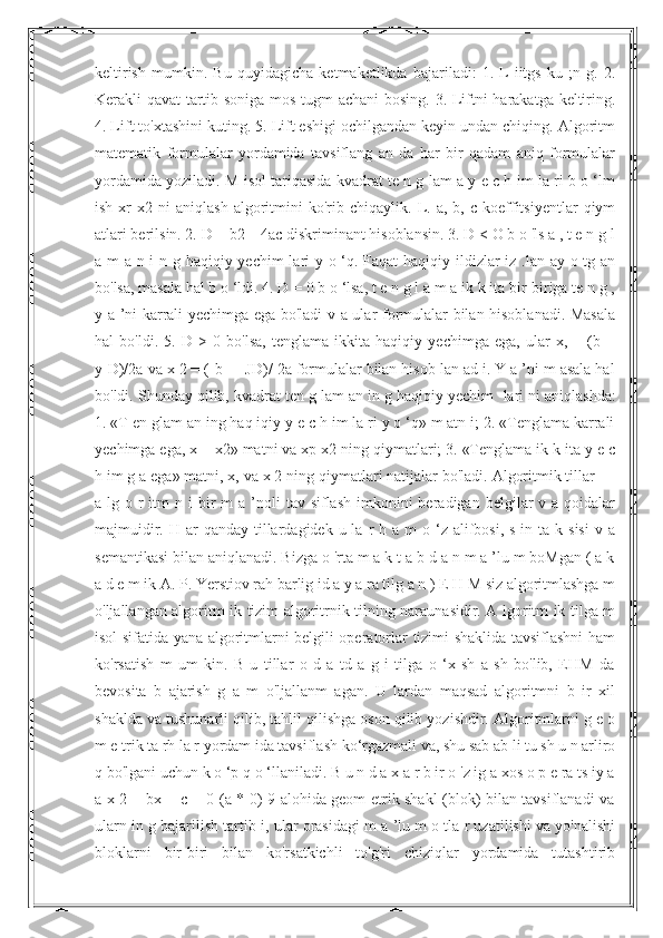 keltirish   mumkin.   Bu   quyidagicha   ketmaketlikda   bajariladi:   1.   L-iitgs   ku   ;n   g.   2.
Kerakli-qavat tartib soniga mos tugm achani  bosing. 3. Liftni harakatga keltiring.
4. Lift to'xtashini kuting. 5. Lift eshigi ochilgandan keyin undan chiqing. Algoritm
matematik   formulalar   yordamida   tavsiflang   an   da   har   bir   qadam   aniq   formulalar
yordamida yoziladi. M isol tariqasida kvadrat te n g lam a y e c h im la ri b o ‘lm
ish   xr   x2  ni   aniqlash   algoritmini   ko'rib   chiqaylik.  L.  a,   b,   c  koeffitsiyentlar   qiym
atlari berilsin. 2. D = b2—4ac diskriminant hisoblansin. 3. D < O b o 'ls a , t e n g l
a m a n i n g haqiqiy yechim  lari y o ‘q. Faqat  haqiqiy ildizlar iz .lan ay o tg an
bo'lsa, masala hal b o ‘ldi. 4. D = 0 b o ‘lsa, t e n g l a m a ik k ita bir-biriga te n g ,
y a ’ni karrali yechimga ega bo'ladi v a ular formulalar bilan hisoblanadi. Masala
hal   bo'ldi.   5.   D   >   0   bo'lsa,   tenglama   ikkita   haqiqiy   yechimga   ega,   ular   x,   =   (b   +
y[D)/2a va x 2 = (-b - ■JD)/ 2a formulalar bilan hisob lan ad i. Y a ’ni m asala hal
bo'ldi. Shunday qilib, kvadrat ten g lam an in g haqiqiy yechim   lari ni aniqlashda:
1. «T en glam an ing haq iqiy y e c h im la ri y o ‘q» m atn i; 2. «Tenglama karrali
yechimga ega, x = x2» matni va xp x2 ning qiymatlari; 3. «Tenglama ik k ita y e c
h im g a ega» matni, x, va x 2 ning qiymatlari natijalar bo'ladi. Algoritmik tillar —
a lg  o r  itm   n i   bir   m  a  ’noli   tav siflash  imkonini  beradigan  belgilar  v  a qoidalar
majmuidir.  H ar  qanday  tillardagidek u  la  r  h a  m  o  ‘z  alifbosi, s  in  ta k  sisi  v  a
semantikasi bilan aniqlanadi. Bizga o 'rta m a k t a b d a n m a ’lu m boMgan ( a k
a d e m ik A. P. Yerstiov rah barlig id a y a ra tilg a n ) E H M siz algoritmlashga m
o'ljallangan algoritm ik tizim algoritrnik tilning naraunasidir. A lgoritm ik tilga m
isol sifatida yana algoritmlarni belgili operatorlar tizimi shaklida tavsiflashni ham
ko'rsatish   m   um   kin.   B   u   tillar   o   d   a   td   a   g   i   tilga   o   ‘x   sh   a   sh   bo'lib,   EHM   da
bevosita   b   ajarish   g   a   m   o'ljallanm   agan.   U   lardan   maqsad   algoritmni   b   ir   xil
shaklda va tushunarli qilib, tahlil qilishga oson qilib yozishdir. Algoritmlarni g e o
m e trik ta rh la r yordam ida tavsiflash ko‘rgazmali va, shu sab ab li tu sh u n arliro
q bo'lgani uchun k o ‘p q o ‘llaniladi. B u n d a x a r b ir o 'z ig a xos o p e ra ts iy a
a x 2 + bx + c = 0 (a * 0) 9 alohida geom etrik shakl (blok) bilan tavsiflanadi va
ularn in g bajarilish tartib i, ular orasidagi m a ’lu m o tla r uzatilishi va yo'nalishi
bloklarni   bir-biri   bilan   ko'rsatkichli   to'g'ri   chiziqlar   yordamida   tutashtirib 