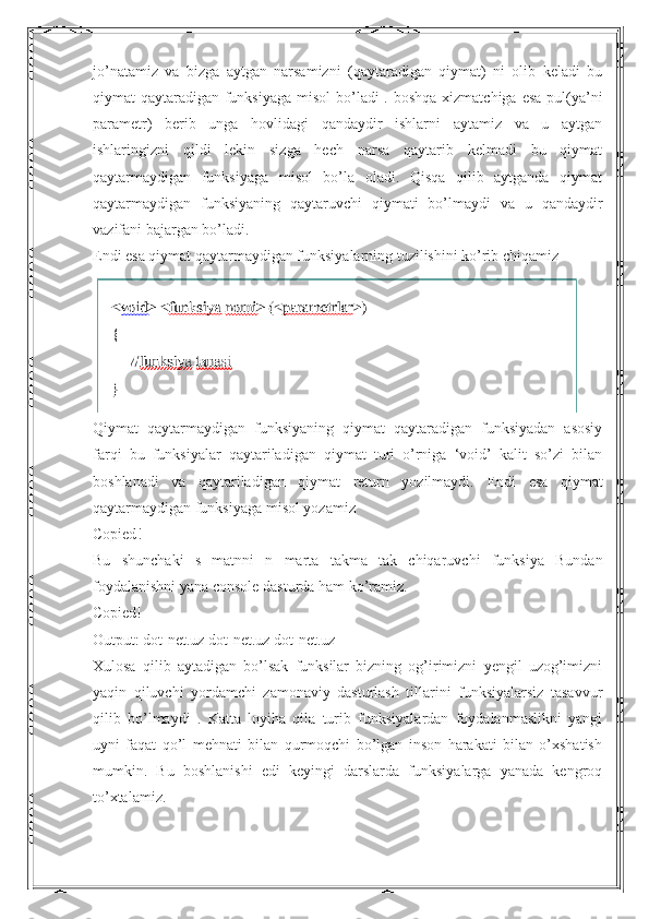 jo’natamiz   va   bizga   aytgan   narsamizni   (qaytaradigan   qiymat)   ni   olib   keladi   bu
qiymat qaytaradigan funksiyaga  misol  bo’ladi . boshqa xizmatchiga esa pul(ya’ni
parametr)   berib   unga   hovlidagi   qandaydir   ishlarni   aytamiz   va   u   aytgan
ishlaringizni   qildi   lekin   sizga   hech   narsa   qaytarib   kelmadi   bu   qiymat
qaytarmaydigan   funksiyaga   misol   bo’la   oladi.   Qisqa   qilib   aytganda   qiymat
qaytarmaydigan   funksiyaning   qaytaruvchi   qiymati   bo’lmaydi   va   u   qandaydir
vazifani bajargan bo’ladi.
Endi esa qiymat qaytarmaydigan funksiyalarning tuzilishini ko’rib chiqamiz
Qiymat   qaytarmaydigan   funksiyaning   qiymat   qaytaradigan   funksiyadan   asosiy
farqi   bu   funksiyalar   qaytariladigan   qiymat   turi   o’rniga   ‘void’   kalit   so’zi   bilan
boshlanadi   va   qaytariladigan   qiymat   return   yozilmaydi.   Endi   esa   qiymat
qaytarmaydigan   funksiyaga   misol   yozamiz
Copied !
Bu   shunchaki   s   matnni   n   marta   takma   tak   chiqaruvchi   funksiya   Bundan
foydalanishni   yana   console   dasturda   ham   ko ’ ramiz .
Copied!
Output: dot-net.uz dot-net.uz dot-net.uz
Xulosa   qilib   aytadigan   bo’lsak   funksilar   bizning   og’irimizni   yengil   uzog’imizni
yaqin   qiluvchi   yordamchi   zamonaviy   dasturlash   tillarini   funksiyalarsiz   tasavvur
qilib   bo’lmaydi   .   Katta   loyiha   qila   turib   funksiyalardan   foydalanmaslikni   yangi
uyni   faqat   qo’l   mehnati   bilan   qurmoqchi   bo’lgan   inson   harakati   bilan   o’xshatish
mumkin.   Bu   boshlanishi   edi   keyingi   darslarda   funksiyalarga   yanada   kengroq
to’xtalamiz.
  