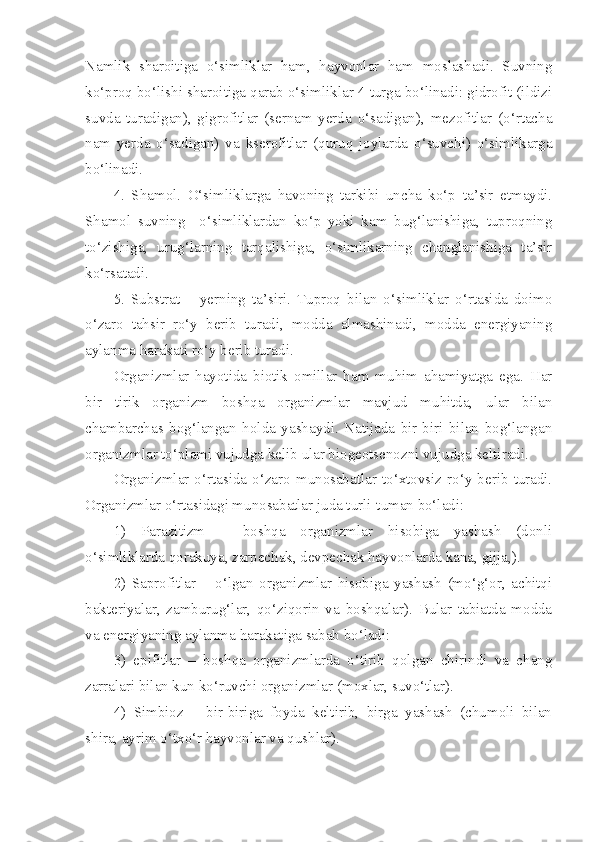 Namlik   sharoitiga   o‘simliklar   ham,   hayvonlar   ham   moslashadi.   Suvning
ko‘proq bo‘lishi sharoitiga qarab o‘simliklar 4 turga bo‘linadi: gidrofit (ildizi
suvda   turadigan),   gigrofitlar   (sernam   yerda   o‘sadigan),   mezofitlar   (o‘rtacha
nam   yerda   o‘sadigan)   va   kserofitlar   (quruq   joylarda   o‘suvchi)   o‘simlikarga
bo‘linadi.
4.   Shamol.   O‘simliklarga   havoning   tarkibi   uncha   ko‘p   ta’sir   etmaydi.
Shamol   suvning     o‘simliklardan   ko‘p   yoki   kam   bug‘lanishiga,   tuproqning
to‘zishiga,   urug‘larning   tarqalishiga,   o‘simlikarning   changlanishiga   ta’sir
ko‘rsatadi.
5.   Substrat   –   yerning   ta’siri.   Tuproq   bilan   o‘simliklar   o‘rtasida   doimo
o‘zaro   tahsir   ro‘y   berib   turadi,   modda   almashinadi,   modda   energiyaning
aylanma harakati ro‘y berib turadi. 
Organizmlar   hayotida   biotik   omillar   ham   muhim   ahamiyatga   ega.   Har
bir   tirik   organizm   boshqa   organizmlar   mavjud   muhitda,   ular   bilan
chambarchas   bog‘langan   holda   yashaydi.   Natijada   bir-biri   bilan   bog‘langan
organizmlar to‘plami vujudga kelib ular biogeotsenozni vujudga keltiradi.
Organizmlar  o‘rtasida  o‘zaro   munosabatlar  to‘xtovsiz   ro‘y  berib   turadi.
Organizmlar o‘rtasidagi munosabatlar juda turli-tuman bo‘ladi:
1)   Parazitizm   –   boshqa   organizmlar   hisobiga   yashash   (donli
o‘simliklarda qorakuya, zarpechak, devpechak hayvonlarda kana, gijja,).
2)   Saprofitlar   –   o‘lgan   organizmlar   hisobiga   yashash   (mo‘g‘or,   achitqi
bakteriyalar,   zamburug‘lar,   qo‘ziqorin   va   boshqalar).   Bular   tabiatda   modda
va energiyaning aylanma harakatiga sabab bo‘ladi:
3)   epifitlar   –   boshqa   organizmlarda   o‘tirib   qolgan   chirindi   va   chang
zarralari bilan kun ko‘ruvchi organizmlar (moxlar, suvo‘tlar).
4)   Simbioz   –   bir-biriga   foyda   keltirib,   birga   yashash   (chumoli   bilan
shira, ayrim o‘txo‘r hayvonlar va qushlar). 