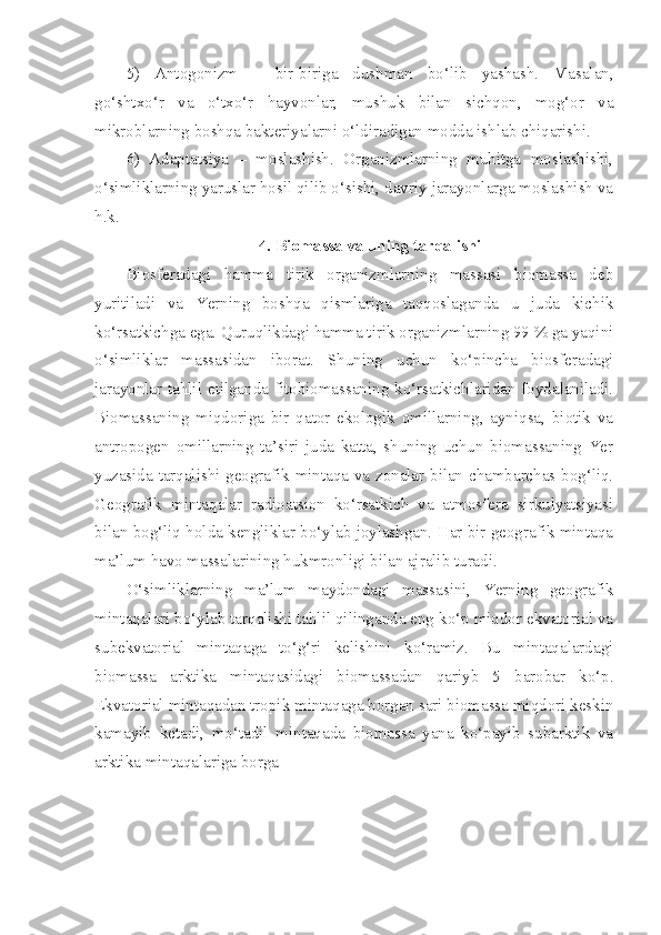 5)   Antogonizm   –   bir-biriga   dushman   bo‘lib   yashash.   Masalan,
go‘shtxo‘r   va   o‘txo‘r   hayvonlar,   mushuk   bilan   sichqon,   mog‘or   va
mikroblarning boshqa bakteriyalarni o‘ldiradigan modda ishlab chiqarishi.
6)   Adaptatsiya   –   moslashish.   Organizmlarning   muhitga   moslashishi,
o‘simliklarning yaruslar hosil qilib o‘sishi, davriy jarayonlarga moslashish va
h.k.
4. Biomassa va uning tarqalishi
Biosferadagi   hamma   tirik   organizmlarning   massasi   biomassa   deb
yuritiladi   va   Yerning   boshqa   qismlariga   taqqoslaganda   u   juda   kichik
ko‘rsatkichga ega. Quruqlikdagi hamma tirik organizmlarning 99 % ga yaqini
o‘simliklar   massasidan   iborat.   Shuning   uchun   ko‘pincha   biosferadagi
jarayonlar tahlil etilganda fitobiomassaning ko‘rsatkichlaridan foydalaniladi.
Biomassaning   miqdoriga   bir   qator   ekologik   omillarning,   ayniqsa,   biotik   va
antropogen   omillarning   ta’siri   juda   katta,   shuning   uchun   biomassaning   Yer
yuzasida tarqalishi geografik mintaqa va zonalar bilan chambarchas bog‘liq.
Geografik   mintaqalar   radioatsion   ko‘rsatkich   va   atmosfera   sirkulyatsiyasi
bilan bog‘liq holda kengliklar bo‘ylab joylashgan. Har bir geografik mintaqa
ma’lum havo massalarining hukmronligi bilan ajralib turadi.
O‘simliklarning   ma’lum   maydondagi   massasini,   Yerning   geografik
mintaqalari bo‘ylab tarqalishi tahlil qilinganda eng ko‘p miqdor ekvatorial va
subekvatorial   mintaqaga   to‘g‘ri   kelishini   ko‘ramiz.   Bu   mintaqalardagi
biomassa   arktika   mintaqasidagi   biomassadan   qariyb   5   barobar   ko‘p.
Ekvatorial mintaqadan tropik mintaqaga borgan sari biomassa miqdori keskin
kamayib   ketadi,   mo‘tadil   mintaqada   biomassa   yana   ko‘payib   subarktik   va
arktika mintaqalariga borga 