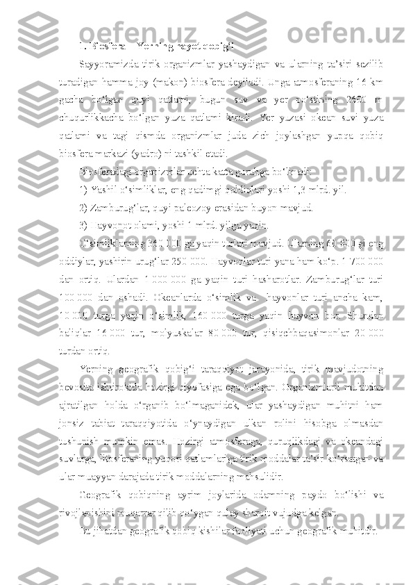 1. Biosfera – Yerning hayot qobig‘i
Sayyoramizda   tirik   organizmlar   yashaydigan   va   ularning   ta’siri   sezilib
turadigan hamma joy (makon) biosfera deyiladi. Unga atmosferaning 16 km
gacha   bo‘lgan   quyi   qatlami,   bugun   suv   va   yer   po‘stining   2600   m
chuqurlikkacha   bo‘lgan   yuza   qatlami   kiradi.   Yer   yuzasi   okean   suvi   yuza
qatlami   va   tagi   qismda   organizmlar   juda   zich   joylashgan   yupqa   qobiq
biosfera markazi (yadro) ni tashkil etadi.
Biosferadagi organizmlar uchta katta guruhga bo‘linadi:
1) Yashil o‘simliklar, eng qadimgi qoldiqlari yoshi 1,3 mlrd. yil.
2) Zamburug‘lar, quyi paleozoy erasidan buyon mavjud.
3) Hayvonot olami, yoshi 1 mlrd. yilga yaqin.
O‘simliklarning 360   000 ga yaqin turlari mavjud. Ularning 60   000 gi eng
oddiylar, yashirin urug‘lar 250   000. Hayvonlar turi yana ham ko‘p. 1   700   000
dan   ortiq.   Ulardan   1   000   000   ga   yaqin   turi   hasharotlar.   Zamburug‘lar   turi
100   000   dan   oshadi.   Okeanlarda   o‘simlik   va     hayvonlar   turi   ancha   kam,
10   000   turga   yaqin   o‘simlik,   160   000   turga   yaqin   hayvon   bor.   Shundan
baliqlar   16   000   tur,   molyuskalar   80   000   tur,   qisiqchbaqasimonlar   20   000
turdan ortiq.
Yerning   geografik   qobig‘i   taraqqiyot   jarayonida,   tirik   mavjudotning
bevosita  ishtirokida  hozirgi  qiyofasiga   ega  bo‘lgan.   Organizmlarii  muhitdan
ajratilgan   holda   o‘rganib   bo‘lmaganidek,   ular   yashaydigan   muhitni   ham
jonsiz   tabiat   taraqqiyotida   o‘ynaydigan   ulkan   rolini   hisobga   olmasdan
tushunish   mumkin   emas.   Hozirgi   atmosferaga,   quruqlikdagi   va   okeandagi
suvlarga, litosferaning yuqori qatlamlariga tirik moddalar ta’sir ko‘rsatgan va
ular muayyan darajada tirik moddalarning mahsulidir.
Geografik   qobiqning   ayrim   joylarida   odamning   paydo   bo‘lishi   va
rivojlanishini muqarrar qilib qo‘ygan qulay sharoit vujudga kelgan.
Bu jihatdan geografik qobiq kishilar faoliyati uchun geografik muhitdir. 